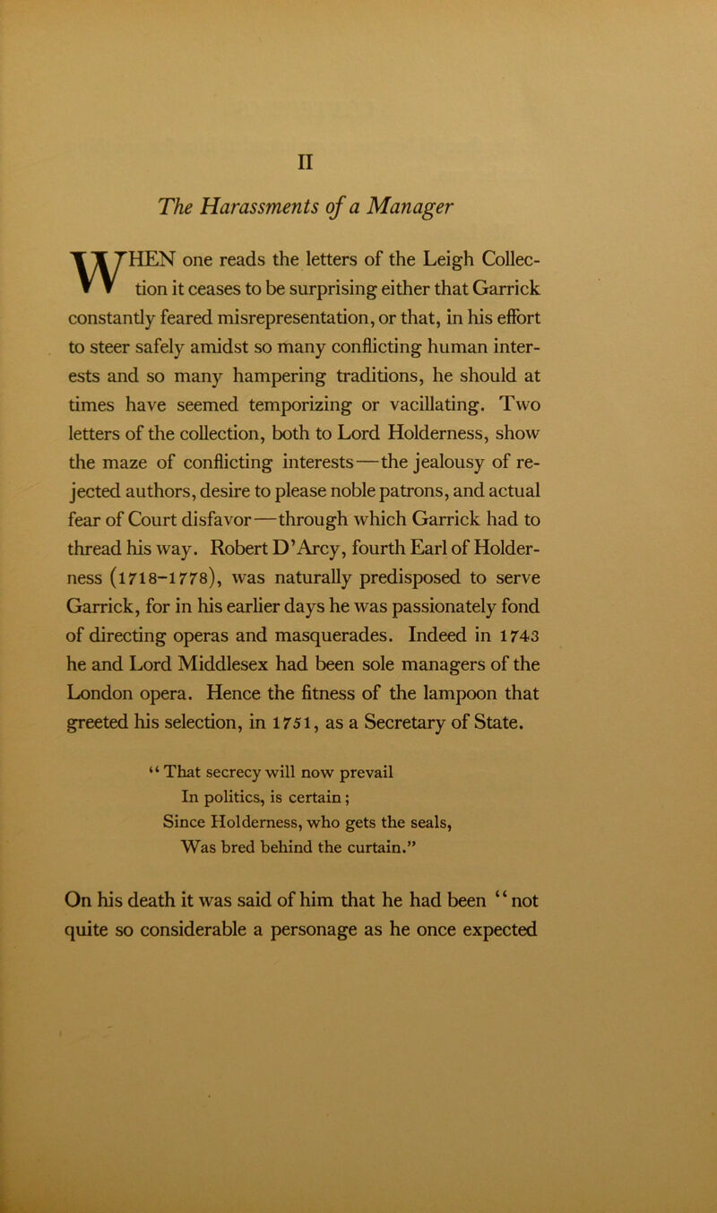 The Harassments of a Manager WHEN one reads the letters of the Leigh Collec- tion it ceases to be surprising either that Garrick constantly feared misrepresentation, or that, in his effort to steer safely amidst so many conflicting human inter- ests and so many hampering traditions, he should at times have seemed temporizing or vacillating. Two letters of the collection, both to Lord Holderness, show the maze of conflicting interests—the jealousy of re- jected authors, desire to please noble patrons, and actual fear of Court disfavor—through which Garrick had to thread his way. Robert D’Arcy, fourth Earl of Holder- ness (l718-1778), was naturally predisposed to serve Garrick, for in his earlier days he was passionately fond of directing operas and masquerades. Indeed in 1743 he and Lord Middlesex had been sole managers of the London opera. Hence the fitness of the lampoon that greeted his selection, in 1751, as a Secretary of State. “ That secrecy will now prevail In politics, is certain; Since Holderness, who gets the seals. Was bred behind the curtain.” On his death it was said of him that he had been “not quite so considerable a personage as he once expected