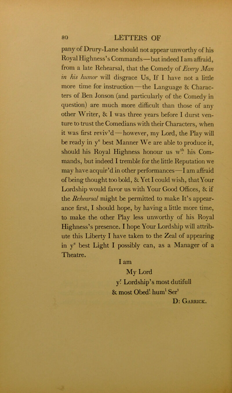 pany of Drury-Lane should not appear unworthy of his Royal Highness’s Commands—but indeed I am alfraid, from a late Rehearsal, that the Comedy of Every Man in his humor will disgrace Us, If I have not a little more time for instruction—the Language & Charac- ters of Ben Jonson (and particularly of the Comedy in question) are much more difficult than those of any other Writer, & I was three years before I durst ven- ture to trust the Comedians with their Characters, when it was first reviv’d—however, my Lord, the Play will be ready in y® best Manner We are able to produce it, should his Royal Highness honour us w^ his Com- mands, but indeed I tremble for the little Reputation we may have acquir’d in other performances—I am affraid of being thought too bold, & Yet I could wish, that Your Lordship would favor us with Your Good Offices, & if the Rehearsal might be permitted to make It’s appear- ance first, I should hope, by having a little more time, to make the other Play less unworthy of his Royal Highness’s presence. I hope Your Lordship will attrib- ute this Liberty I have taken to the Zeal of appearing in y® best Light I possibly can, as a Manager of a Theatre. I am My Lord yf Lordship’s most dutiful! & most Obed^ hum^ SeP D: Garrick.