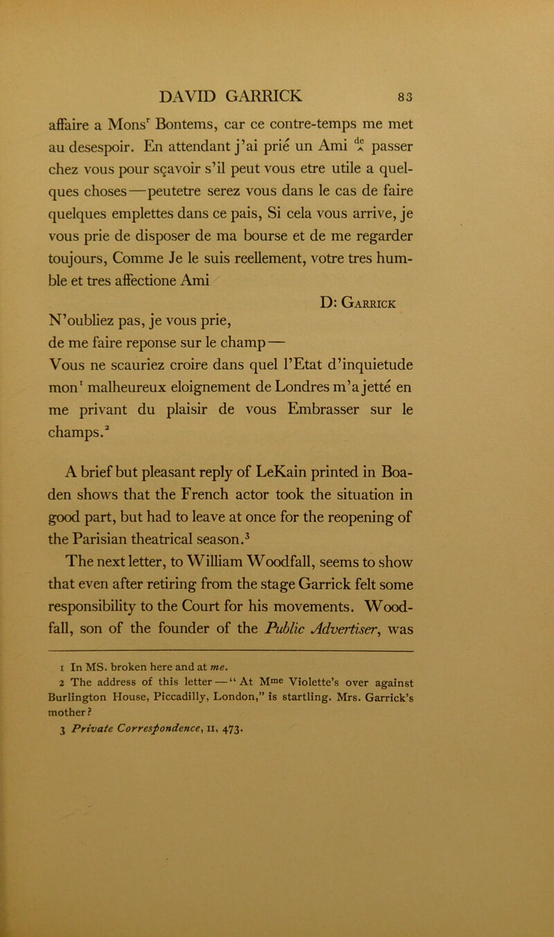 affaire a Mons* Bontems, car ce contre-temps me met au desespoir. En attendant j’ai prie un Ami passer chez voiis pour sgavoir s’il peut vous etre utile a quel- ques choses—peutetre serez vous dans le cas de faire quelques emplettes dans ce pais, Si cela vous arrive, je vous prie de disposer de ma bourse et de me regarder toujours, Comme Je le suis reellement, votre tres hum- ble et tres affectione Ami D: Garrick N’oubliez pas, je vous prie, de me faire reponse sur le champ — Vous ne scauriez croire dans quel I’Etat d’inquietude mon* malheureux eloignement de Londres m’ajette en me privant du plaisir de vous Embrasser sur le champs/ A brief but pleasant reply of LeKain printed in Boa- den shows that the French actor took the situation in good part, but had to leave at once for the reopening of the Parisian theatrical season/ The next letter, to William Woodfall, seems to show that even after retiring from the stage Garrick felt some responsibility to the Court for his movements. Wood- fall, son of the founder of the Public Advertiser, was 1 In MS. broken here and at me. 2 The address of this letter — “At Violette’s over against Burlington House, Piccadilly, London,” is startling. Mrs. Garrick’s mother ? 3 Private Correspondence., ii, 473.