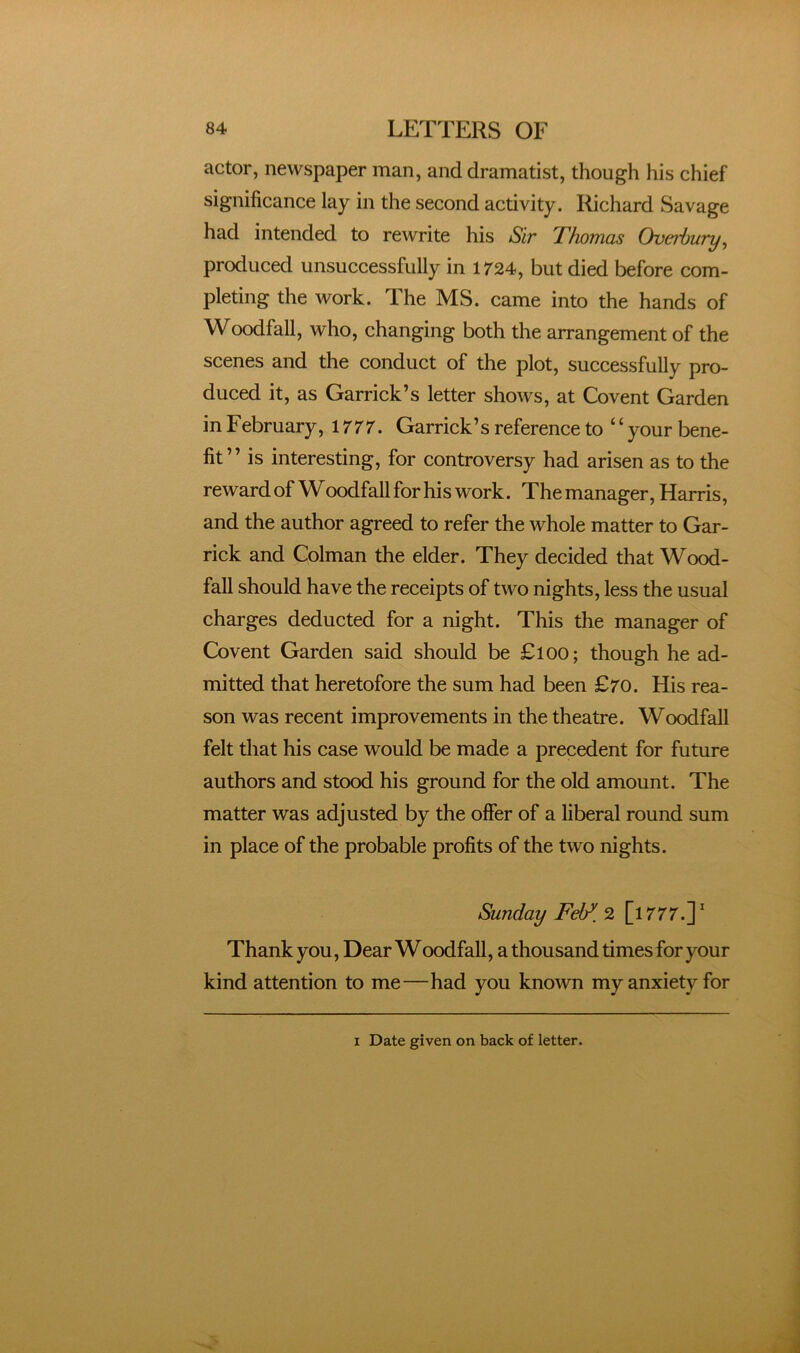 actor, newspaper man, and dramatist, though his chief significance lay in the second activity. Richard Savage had intended to rewrite his Sir Thomas Overhury^ produced unsuccessfully in 1724, but died before com- pleting the work. The MS. came into the hands of Woodfall, who, changing both the arrangement of the scenes and the conduct of the plot, successfully pro- duced it, as Garrick’s letter shows, at Covent Garden i n February, 1777. Garrick ’ s reference to ‘ ‘ your bene- fit ” is interesting, for controversy had arisen as to the reward of Woodfall for his work. The manager, Harris, and the author agreed to refer the whole matter to Gar- rick and Colman the elder. They decided that Wood- fall should have the receipts of two nights, less the usual charges deducted for a night. This the manager of Covent Garden said should be £l00; though he ad- mitted that heretofore the sum had been £70. His rea- son was recent improvements in the theatre. Woodfall felt that his case would be made a precedent for future authors and stood his ground for the old amount. The matter was adjusted by the offer of a liberal round sum in place of the probable profits of the two nights. Sunday Fel/. 2 [l777.]’ Thank you, Dear Woodfall, a thousand times for your kind attention to me—had you known my anxiety for I Date given on back of letter.