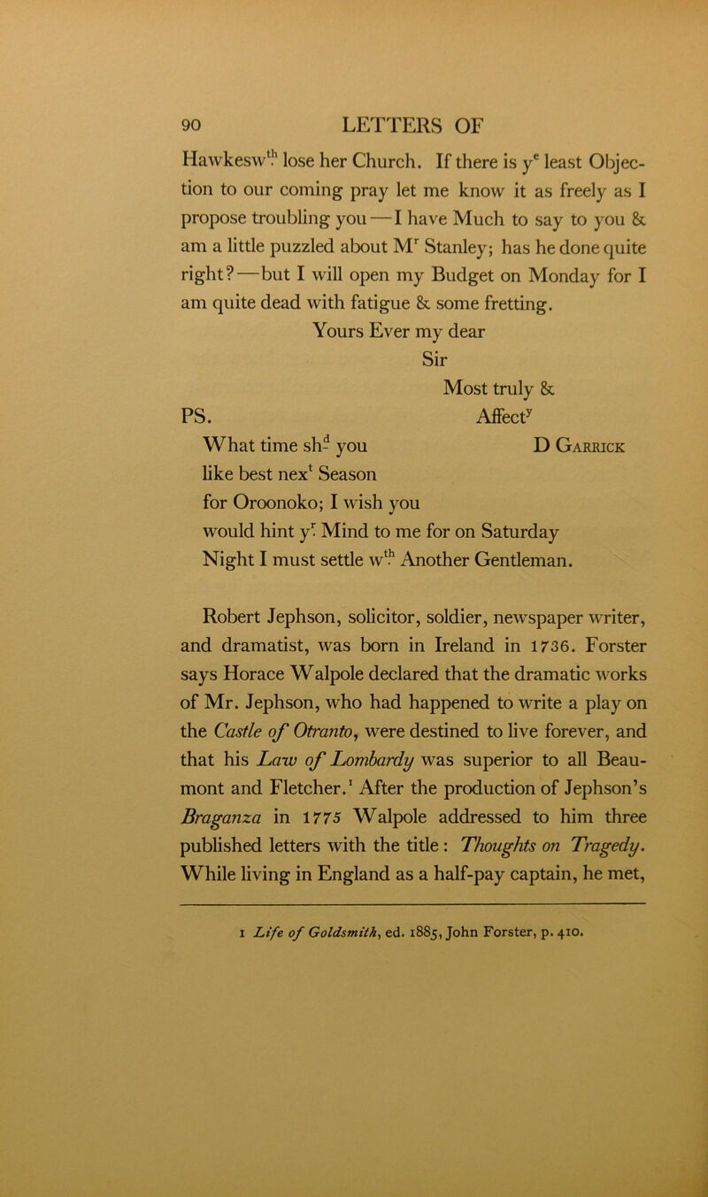 Hawkesw^?' lose her Church. If there is y® least Objec- tion to our coming pray let me know it as freely as I propose troubling you—I have Much to say to you & am a little puzzled about M*” Stanley; has he done quite right?—but I will open my Budget on Monday for I am quite dead with fatigue & some fretting. Yours Ever my dear Sir Most truly & PS. AlfecP What time sh- you D Garrick like best nex* Season for Oroonoko; I wish you would hint y^ Mind to me for on Saturday Night I must settle w*.^ Another Gentleman. Robert Jephson, solicitor, soldier, newspaper writer, and dramatist, was born in Ireland in 1/36. Forster says Horace Walpole declared that the dramatic works of Mr. Jephson, who had happened to write a play on the Castle of Otranto^ were destined to live forever, and that his Law of Lombardy was superior to all Beau- mont and Fletcher.' After the production of Jephson’s Braganza in 1/75 Walpole addressed to him three published letters with the title; Thoughts on Tragedy. While living in England as a half-pay captain, he met. I Life of Goldsmith^ ed. 1885, John Forster, p. 410.