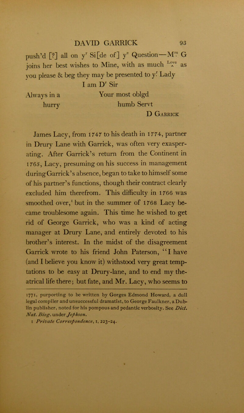 push’d [?] all on y Si[de of] y® Question—M? G joins her best wishes to Mine, with as much as you please & beg they may be presented to y.* Lady James Lacy, from 1747 to his death in 1774, partner in Drury Lane with Garrick, was often very exasper- ating. After Garrick’s return from the Continent in 1765, Lacy, presuming on his success in management during Garrick’s absence, began to take to himself some of his partner’s functions, though their contract clearly excluded him therefrom. This difficulty in 1766 was smoothed over,^ but in the summer of 1768 Lacy be- came troublesome again. This time he wished to get rid of George Garrick, who was a kind of acting manager at Drury Lane, and entirely devoted to his brother’s interest. In the midst of the disagreement Garrick wrote to his friend John Paterson, “I have (and I believe you know it) withstood very great temp- tations to be easy at Drury-lane, and to end my the- atrical life there; but fate, and Mr. Lacy, who seems to 1771, purporting to be written by Gorges Edmond Howard, a dull legal compiler and unsuccessful dramatist, to George Faulkner, a Dub- lin publisher, noted for his pompous and pedantic verbosity. See Dtci. Nat. Biog. unAer Jepksott. I Private Correspondence., i, 223-24. Always in a hurry I am D*- Sir Your most oblgd humb Servt D Garrick