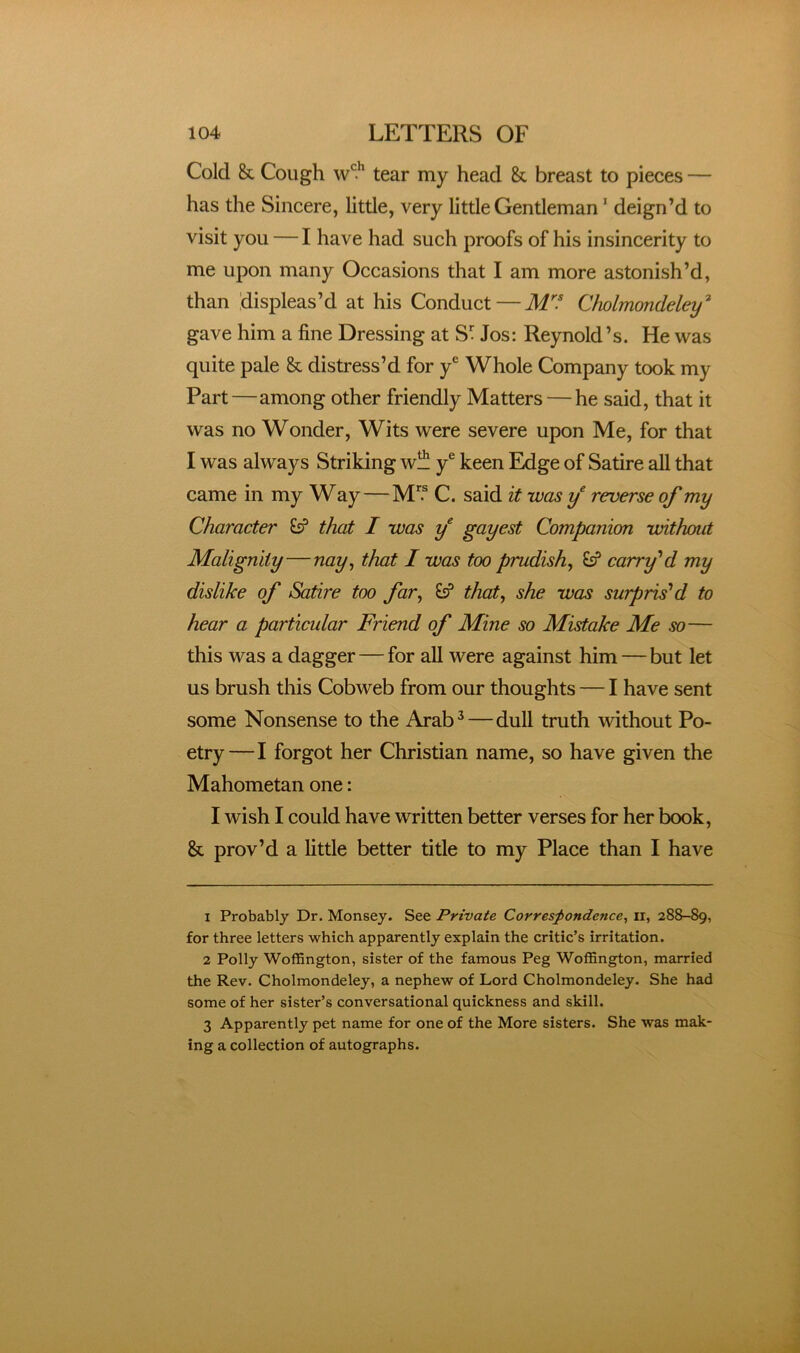 Cold Sc Cough tear my head Sc breast to pieces — has the Sincere, little, very little Gentleman ’ deign’d to visit you — I have had such proofs of his insincerity to me upon many Occasions that I am more astonish’d, than displeas’d at his Conduct—M^'f Chnlmondeley^ gave him a fine Dressing at S^ Jos: Reynold’s. He was quite pale Sc distress’d for y® Whole Company took my Part—among other friendly Matters — he said, that it was no Wonder, Wits were severe upon Me, for that I was always Striking w!!^ y® keen Edge of Satire all that came in my Way—M'^ C. said it was reverse of my Character that I was f gayest Companion without Malignity—nay^ that I was too prudish^ carry''d my dislike of Satire too far, that, she was surprised to hear a particular Friend of Mine so Mistake Me so— this was a dagger — for all were against him — but let us brush this Cobweb from our thoughts — I have sent some Nonsense to the Arab^—dull truth without Po- etry—I forgot her Christian name, so have given the Mahometan one: I wish I could have written better verses for her book, & prov’d a little better title to my Place than I have 1 Probably Dr. Monsey. See Private Correspondence^ ii, 288-89, for three letters which apparently explain the critic’s irritation. 2 Polly Woffington, sister of the famous Peg Woffington, married the Rev. Cholmondeley, a nephew of Lord Cholmondeley. She had some of her sister’s conversational quickness and skill. 3 Apparently pet name for one of the More sisters. She was mak- ing a collection of autographs.