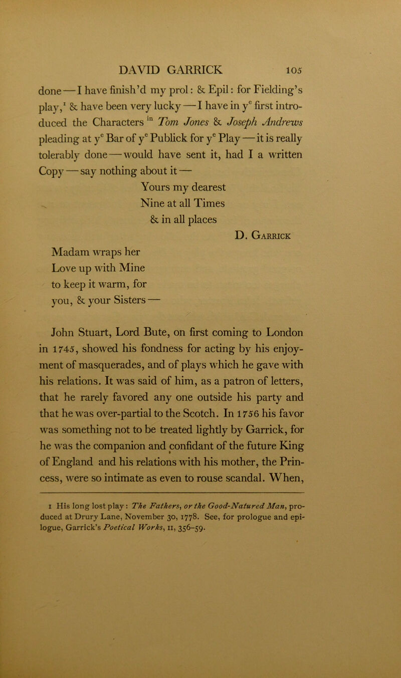 done—I have finish’d my prol: & Epil: for Fielding’s play,’ & have been very lucky — I have in y® first intro- duced the CharactersTom Jones & Joseph Andrews pleading at y® Bar of y® Publick for y® Play—it is really tolerably done—would have sent it, had I a written Copy — say nothing about it — Yours my dearest Nine at all Times & in all places D. Garrick Madam wraps her LfOve up with Mine to keep it warm, for you, & your Sisters — John Stuart, Lord Bute, on first coming to London in 1745, showed his fondness for acting by his enjoy- ment of masquerades, and of plays which he gave with his relations. It was said of him, as a patron of letters, that he rarely favored any one outside his party and that he was over-partial to the Scotch. In 1756 his favor was something not to be treated lightly by Garrick, for he was the companion and confidant of the future King of England and his relations with his mother, the Prin- cess, were so intimate as even to rouse scandal. When, I His long lost play : The Fathers^ or the Good-Natured Man, pro- duced at Drury Lane, November 30, 1778. See, for prologue and epi- logue, Garrick’s Poetical Works, ii, 356-59.