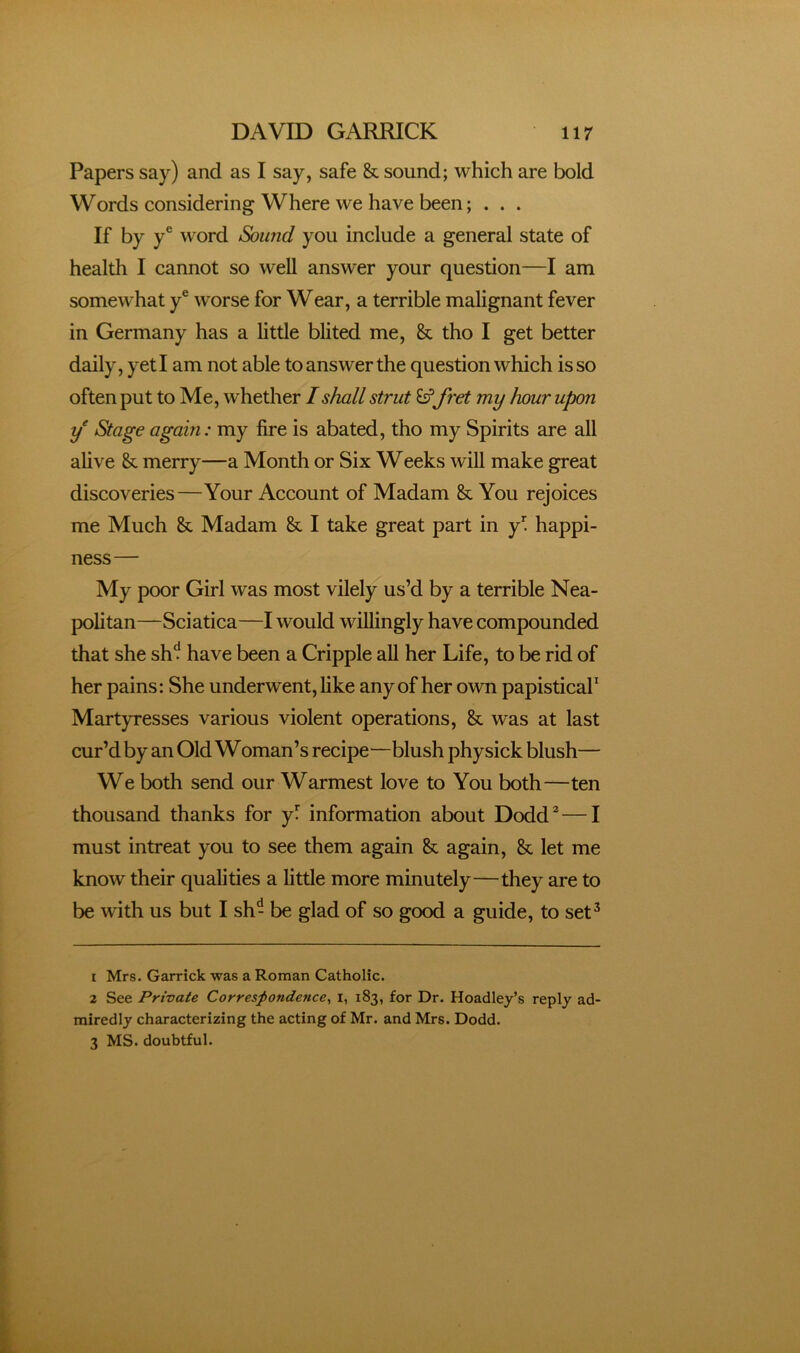 Papers say) and as I say, safe & sound; which are bold Words considering Where we have been; . . . If by y® word Sound you include a general state of health I cannot so well answer your question—I am somewhat y® worse for Wear, a terrible malignant fever in Germany has a little blited me, & tho I get better daily, yeti am not able to answer the question which is so often put to Me, whether I shall strut £sffret my hour upon y Stage again: my fire is abated, tho my Spirits are all alive & merry—a Month or Six Weeks will make great discoveries—Your Account of Madam & You rejoices me Much & Madam & I take great part in y”! happi- ness— My poor Girl was most vilely us’d by a terrible Nea- politan—Sciatica—I would willingly have compounded that she sh^ have been a Cripple all her Life, to be rid of her pains: She underwent, like any of her own papistical’ Martyresses various violent operations, & was at last cur’d by an Old WOman’s recipe—blush physick blush— We both send our Warmest love to You both—ten thousand thanks for yT information about Dodd^—I must intreat you to see them again & again, & let me know their qualities a little more minutely—they are to be with us but I sh- be glad of so good a guide, to set^ 1 Mrs. Garrick was a Roman Catholic. 2 See Private Correspondence^ i, 183, for Dr. Hoadley’s reply ad- rairedly characterizing the acting of Mr. and Mrs. Dodd. 3 MS. doubtful.