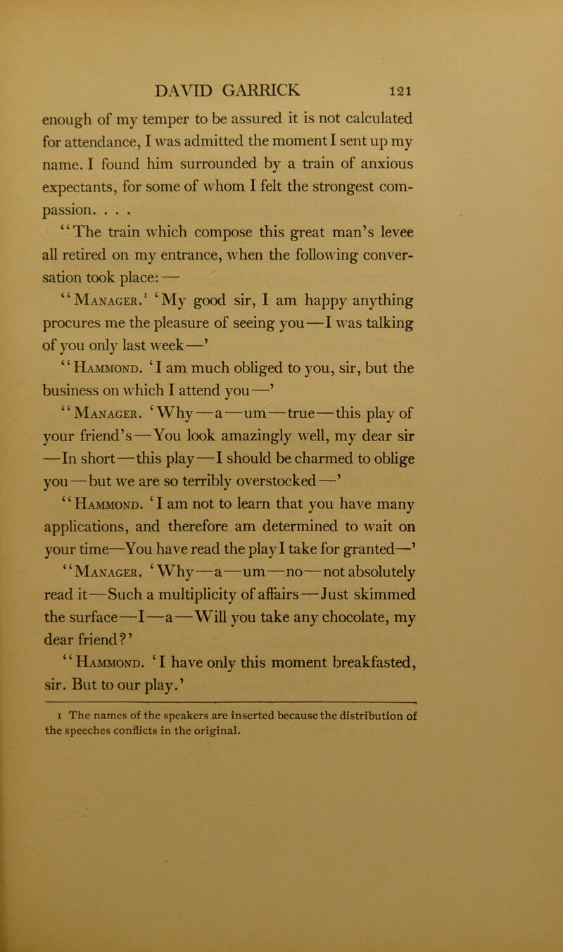 enough of my temper to be assured it is not calculated for attendance, I was admitted the moment I sent up my name. I found him surrounded by a train of anxious expectants, for some of whom I felt the strongest com- passion. . . . “The train which compose this great man’s levee all retired on my entrance, when the following conver- sation took place: — “Manager.* ^My good sir, I am happy anything procures me the pleasure of seeing you—I was talking of you only last week—’ “Hammond. ‘I am much obliged to you, sir, but the business on which I attend you—’ “Manager. ‘Why—a—um—true—this play of your friend’s—You look amazingly well, my dear sir —In short—this play—I should be charmed to oblige you—but we are so terribly overstocked—’ “Hammond. ‘I am not to learn that you have many applications, and therefore am determined to wait on your time—You have read the play I take for granted—’ “Manager. ‘ Why—a—um—no—not absolutely read it—Such a multiplicity of affairs—Just skimmed the surface—I—a—Will you take any chocolate, my dear friend ? ’ “Hammond. ‘I have only this moment breakfasted, sir. But to our play.’ I The names of the speakers are inserted because the distribution of the speeches conflicts in the original.