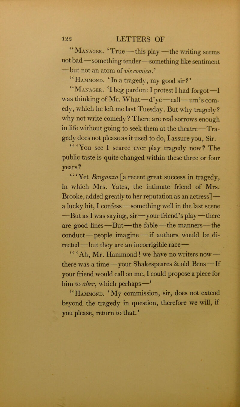 Manager. ‘ True — this play —the writing seems not bad—something tender—something like sentiment but not an atom of vis comica. ’ Hammond. ‘ In a tragedy, my good sir? ’ “Manager. T beg pardon: I protest I had forgot—I was thinking of Mr. What—d’ye—call—urn’s com- edy, which he left me last Tuesday. But why tragedy? why not write comedy? There are real sorrows enough in life without going to seek them at the theatre—Tra- gedy does not please as it used to do, I assure you. Sir. “ ‘You see I scarce ever play tragedy now? The pubhc taste is quite changed within these three or four years? ‘ ‘ ‘ Yet Braganza [a recent great success in tragedy, in which Mrs. Yates, the intimate friend of Mrs. Brooke, added greatly to her reputation as an actress]— a lucky hit, I confess—something well in the last scene —But as I was saying, sir—your friend’s play—there are good lines—But—the fable—the manners—the conduct—people imagine — if authors would be di- rected—but they are an incorrigible race— “ ‘Ah, Mr. Hammond! we have no writers now — there was a time—your Shakespeares &. old Bens—If your friend would call on me, I could propose a piece for him to alter, which perhaps—’ “Hammond. ‘My commission, sir, does not extend beyond the tragedy in question, therefore we will, if you please, return to that.’