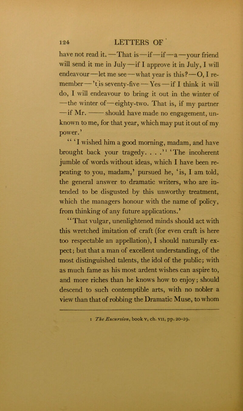 have not read it. —That is—if—if—a—your friend will send it me in July—if I approve it in July, I will endeavour—let me see—what year is this?—O, I re- member— ’t is seventy-five — Yes — if I think it will do, I will endeavour to bring it out in the winter of —the winter of—eighty-two. That is, if my partner —if Mr. should have made no engagement, un- known to me, for that year, which may put it out of my power.’ “ ‘ I wished him a good morning, madam, and have brought back your tragedy. . . .’^ ‘The incoherent jumble of words without ideas, which I have been re- peating to you, madam,’ pursued he, ‘is, I am told, the general answer to dramatic writers, who are in- tended to be disgusted by this unworthy treatment, which the managers honour with the name of policy, from thinking of any future applications.’ “That vulgar, unenlightened minds should act with this wretched imitation of craft (for even craft is here too respectable an appellation), I should naturally ex- pect ; but that a man of excellent understanding, of the most distinguished talents, the idol of the public; with as much fame as his most ardent wishes can aspire to, and more riches than he knows how to enjoy; should descend to such contemptible arts, with no nobler a view than that of robbing the Dramatic Muse, to whom