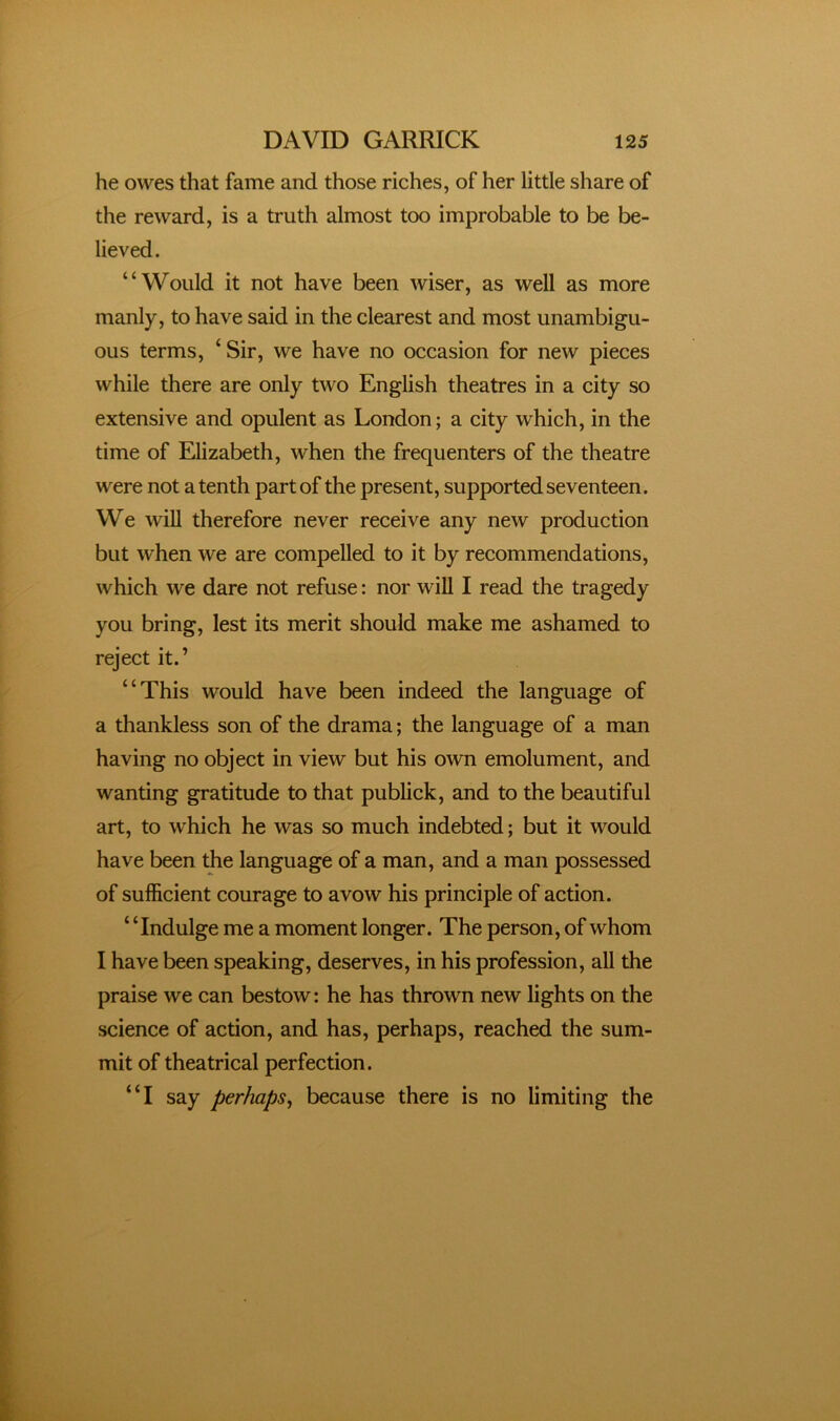 he owes that fame and those riches, of her little share of the reward, is a truth almost too improbable to be be- lieved. “Would it not have been wiser, as well as more manly, to have said in the clearest and most unambigu- ous terms, ‘ Sir, we have no occasion for new pieces while there are only two English theatres in a city so extensive and opulent as London; a city which, in the time of Elizabeth, when the frequenters of the theatre were not a tenth part of the present, supported seventeen. We will therefore never receive any new production but when we are compelled to it by recommendations, which we dare not refuse: nor will I read the tragedy you bring, lest its merit should make me ashamed to reject it.’ “This would have been indeed the language of a thankless son of the drama; the language of a man having no object in view but his own emolument, and wanting gratitude to that publick, and to the beautiful art, to which he was so much indebted; but it would have been the language of a man, and a man possessed of sufficient courage to avow his principle of action. “Indulge me a moment longer. The person, of whom I have been speaking, deserves, in his profession, all the praise we can bestow: he has thrown new lights on the science of action, and has, perhaps, reached the sum- mit of theatrical perfection. “I say perhaps^ because there is no limiting the