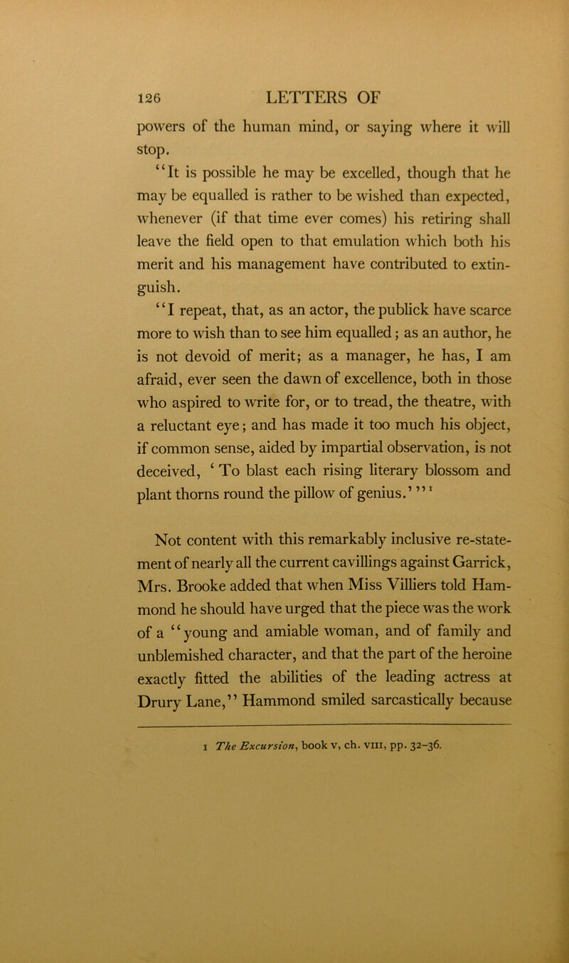 powers of the human mind, or saying where it will stop. “It is possible he may be excelled, though that he may be equalled is rather to be wished than expected, whenever (if that time ever comes) his retiring shall leave the field open to that emulation which both his merit and his management have contributed to extin- guish. ‘ ‘ I repeat, that, as an actor, the publick have scarce more to wish than to see him equalled; as an author, he is not devoid of merit; as a manager, he has, I am afraid, ever seen the dawn of excellence, both in those who aspired to write for, or to tread, the theatre, with a reluctant eye; and has made it too much his object, if common sense, aided by impartial observation, is not deceived, ‘ To blast each rising literary blossom and plant thorns round the pillow of genius.’ ” ’ Not content with this remarkably inclusive re-state- ment of nearly all the current cavillings against Garrick, Mrs. Brooke added that when Miss Villiers told Ham- mond he should have urged that the piece was the work of a “young and amiable woman, and of family and unblemished character, and that the part of the heroine exactly fitted the abilities of the leading actress at Drury Lane,” Hammond smiled sarcastically because