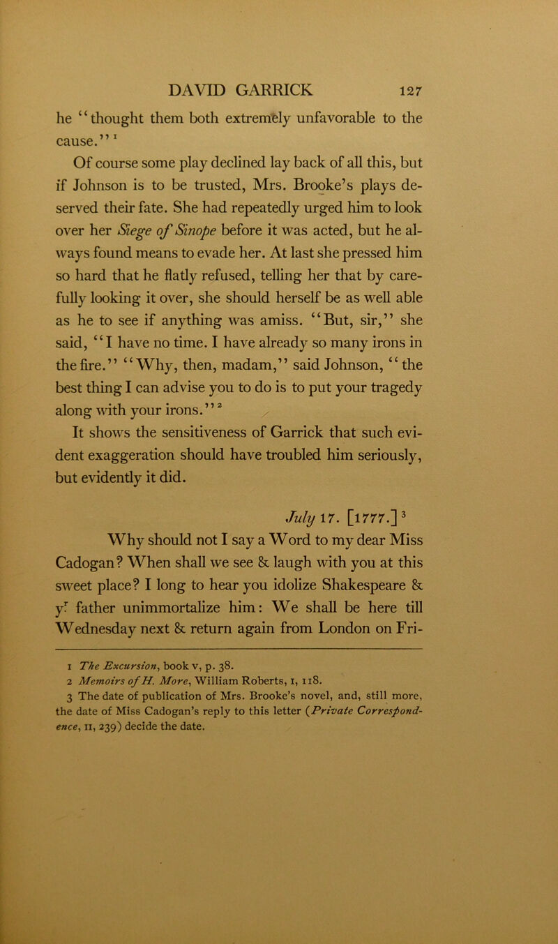 he ‘ ‘ thought them both extremely unfavorable to the cause.” Of course some play declined lay back of all this, but if Johnson is to be trusted, Mrs. Brooke’s plays de- served their fate. She had repeatedly urged him to look over her Siege of Sinope before it was acted, but he al- ways found means to evade her. At last she pressed him so hard that he flatly refused, telling her that by care- fully looking it over, she should herself be as well able as he to see if anything was amiss. “But, sir,” she said, “I have no time. I have already so many irons in the fire.” “Why, then, madam,” said Johnson, “the best thing I can advise you to do is to put your tragedy along with your irons. ’’ ^ It shows the sensitiveness of Garrick that such evi- dent exaggeration should have troubled him seriously, but evidently it did. July\7. [1777.]^ Why should not I say a Word to my dear Miss Cadogan? When shall we see & laugh with you at this sweet place? I long to hear you idolize Shakespeare & yf father unimmortalize him: We shall be here till Wednesday next & return again from London on Fri- 1 The Excursion.^ book v, p. 38. 2 Memoirs of H. More, William Roberts, i, 118. 3 The date of publication of Mrs. Brooke’s novel, and, still more, the date of Miss Cadogan’s reply to this letter {^Private Correspond- ence, II, 239) decide the date.