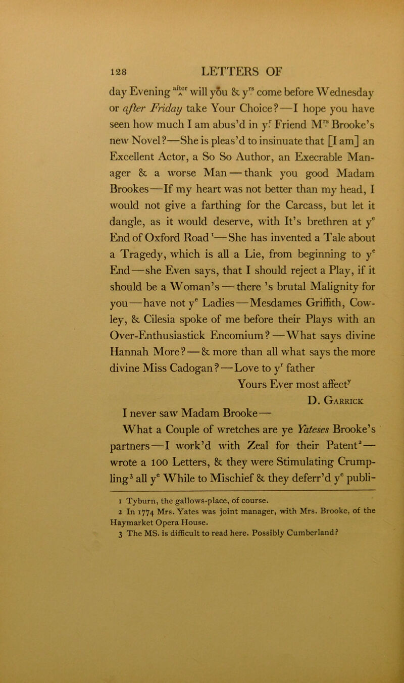 day Evening ’’ will y5u & y come before Wednesday or after Friday take Your Choice?—I hope you have seen how much I am abus’d in ft Friend M” Brooke’s new Novel?—She is pleas’d to insinuate that [I am] an Excellent Actor, a So So Author, an Execrable Man- ager & a worse Man — thank you good Madam Brookes—If my heart was not better than my head, I would not give a farthing for the Carcass, but let it dangle, as it would deserve, with It’s brethren at ft End of Oxford Road’—She has invented a Tale about a Tragedy, which is all a Lie, from beginning to ft End—she Even says, that I should reject a Play, if it should be a Woman’s — there ’s brutal Malignity for you—have not y® Ladies—Mesdames Griffith, Cow- ley, & Cilesia spoke of me before their Plays with an Over-Enthusiastick Encomium?—What says divine Hannah More?—& more than all what says the more divine Miss Cadogan?—Love to ft father Yours Ever most affecP D. Garrick I never saw Madam Brooke— What a Couple of wretches are ye Yateses Brooke’s partners—I work’d with Zeal for their Patent*— wrote a 100 Letters, & they were Stimulating Crump- ling^ all y® While to Mischief & they deferr’d ft publi- 1 Tyburn, the gallows-place, of course. 2 In 1774 Mrs. Yates was joint manager, with Mrs. Brooke, of the Haymarket Opera House. 3 The MS. is difficult to read here. Possibly Cumberland?