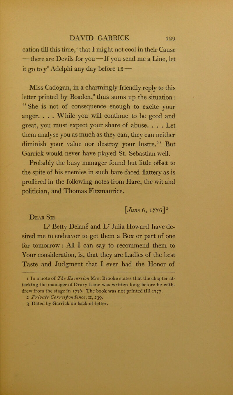 cation tiU this time/ that I might not cool in their Cause —there are Devils for you—If you send me a Line, let it go to y® Adelphi any day before 12 — Miss Cadogan, in a charmingly friendly reply to this letter printed by Boaden,^ thus sums up the situation: “She is not of consequence enough to excite your anger. . . . While you will continue to be good and great, you rnust expect your share of abuse. . . . Let them analyse you as much as they can, they can neither diminish your value nor destroy your lustre.” But Garrick would never have played St. Sebastian well. Probably the busy manager found but little offset to the spite of his enemies in such bare-faced flattery as is proffered in the following notes from Hare, the wit and politician, and Thomas Fitzmaurice. \June^, irre]^ Dear Sir L^ Betty Delane and L^ Julia Howard have de- sired me to endeavor to get them a Box or part of one for tomorrow: AU I can say to recommend them to Your consideration, is, that they are Ladies of the best Taste and Judgment that I ever had the Honor of 1 In a note of The Excursion Mrs. Brooke states that the chapter at- tacking the manager of Drury Lane was written long before he with- drew from the stage in 1776. The book was not printed till 1777. 2 Private Corresfondence^ il, 239. 3 Dated by Garrick on back of letter.