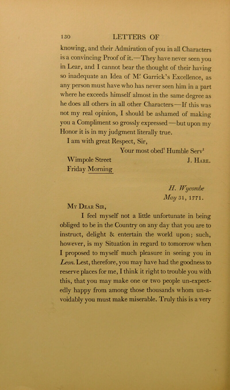 knowing, and their Admiration of you in all Characters is a convincing Proof of it.—They have never seen you in Lear, and I cannot bear the thought of their having so inadequate an Idea of Mf Garrick’s Excellence, as any person must have who has never seen him in a part where he exceeds himself almost in the same degree as he does all others in all other Characters—If this was not my real opinion, I should be ashamed of making you a Compliment so grossly expressed—but upon my Honor it is in my judgment literally true. I am with great Respect, Sir, Your most obed* Humble Serv* Wimpole Street J. Hare . Friday Morning H. Wycombe May 31, 1771. My Dear Sir, I feel myself not a little unfortunate in being obliged to be in the Country on any day that you are to instruct, delight & entertain the world upon; such, however, is my Situation in regard to tomorrow when I proposed to myself much pleasure in seeing you in Leon. Lest, therefore, you may have had the goodness to reserve places for me, I think it right to trouble you with this, that you may make one or two people un-expect- edly happy from among those thousands whom un-a- voidably you must make miserable. Truly this is a very