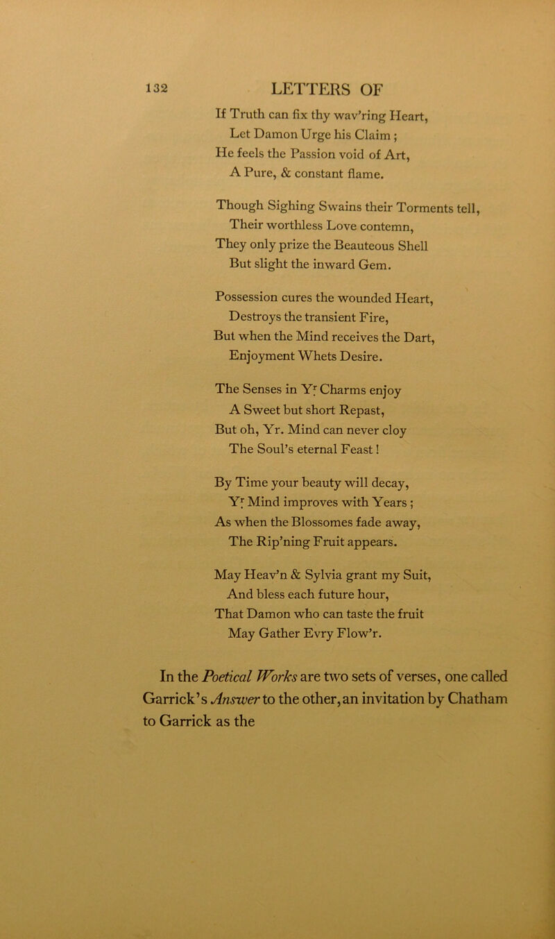 If Truth can fix thy wav’ring Heart, Let Damon Urge his Claim ; He feels the Passion void of Art, A Pure, & constant flame. Though Sighing Swains their Torments tell. Their worthless Love contemn, They only prize the Beauteous Shell But slight the inward Gem. Possession cures the wounded Heart, Destroys the transient Fire, But when the Mind receives the Dart, Enjoyment Whets Desire. The Senses in Yf Charms enjoy A Sweet but short Repast, But oh, Yr. Mind can never cloy The Soul’s eternal Feast! By Time your beauty will decay, Yf Mind improves with Years; As when the Blossomes fade away, The Rip’ning Fruit appears. May Heav’n & Sylvia grant my Suit, And bless each future hour. That Damon who can taste the fruit May Gather Evry Flow’r. In the Poetical Works are two sets of verses, one called Garrick’s Answer to the other, an invitation by Chatham to Garrick as the