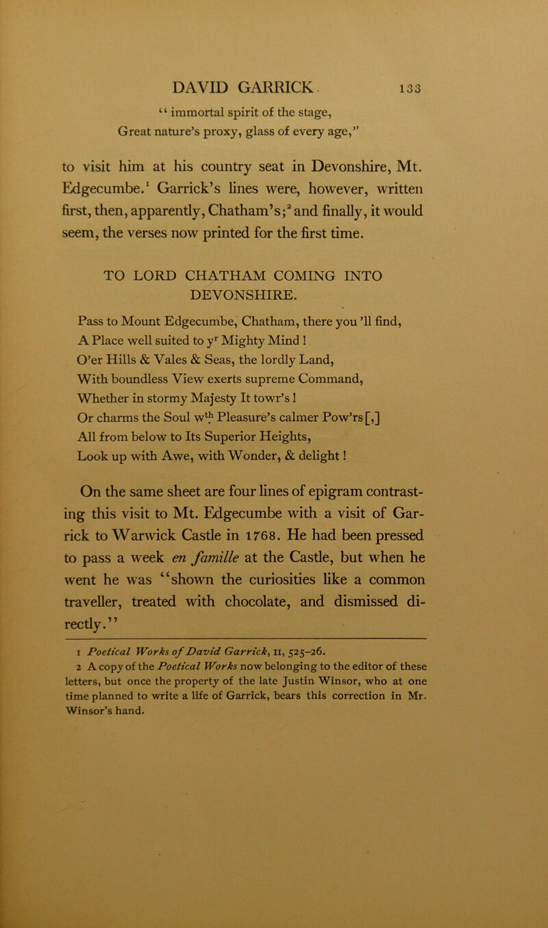 ‘ ‘ immortal spirit of the stage, Great nature’s proxy, glass of every age,” to visit him at his country seat in Devonshire, Mt. Edgecumbe.' Garrick’s lines were, however, written first, then, apparently, Chatham’sand finally, it would seem, the verses now printed for the first time. TO LORD CHATHAM COMING INTO DEVONSHIRE. Pass to Mount Edgecumbe, Chatham, there you ’ll find, A Place well suited to y* Mighty Mind ! O’er Hills & Vales & Seas, the lordly Land, With boundless View exerts supreme Command, Whether in stormy Majesty It towr’s ! Or charms the Soul w*^ Pleasure’s calmer Pow’rs[,] All from below to Its Superior Heights, Look up with Awe, with Wonder, & delight! On the same sheet are four lines of epigram contrast- ing this visit to Mt. Edgecumbe with a visit of Gar- rick to Warwick Castle in 1768. He had been pressed to pass a week en famille at the Castle, but when he went he was “shown the curiosities like a common traveller, treated with chocolate, and dismissed di- rectly.” 1 Poetical Works of David Garrick^ ii, 525-26. 2 A copy of the Poetical Works now belonging to the editor of these letters, but once the property of the late Justin Winsor, who at one time planned to write a life of Garrick, bears this correction in Mr. Winsor’s hand.