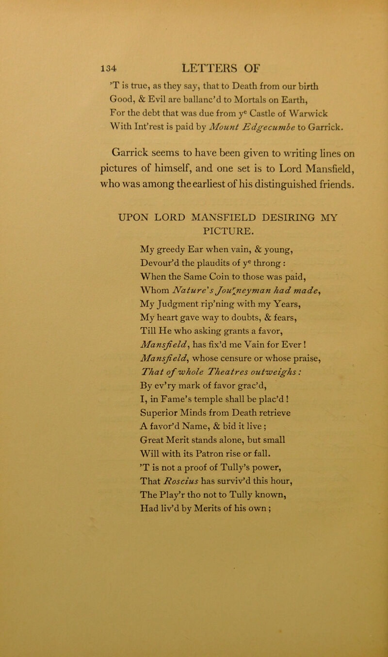 ’T is true, as they say, that to Death from our birth Good, & Evil are ballanc’d to Mortals on Earth, For the debt that was due from y® Castle of Warwick With Int’rest is paid by Mount Edgecumbe to Garrick. Garrick seems to have been given to writing lines on pictures of himself, and one set is to Lord Mansfield, who was among the earliest of his distinguished friends. UPON LORD MANSFIELD DESIRING MY PICTURE. My greedy Ear when vain, & young. Devour’d the plaudits of y® throng : When the Same Coin to those was paid, Whom Nature's Jou*lneyman had made^ My Judgment rip’ning with my Years, My heart gave way to doubts, & fears, Till He who asking grants a favor, Mansfield^ has fix’d me Vain for Ever! Mansfield^ whose censure or whose praise. That of 'whole Theatres outweighs: By ev’ry mark of favor grac’d, I, in Fame’s temple shall be plac’d ! Superior Minds from Death retrieve A favor’d Name, & bid it live ; Great Merit stands alone, but small Will with its Patron rise or fall. ’T is not a proof of Tully’s power, That Roscius has surviv’d this hour, The Pla^r tho not to Tully known. Had liv’d by Merits of his own ;