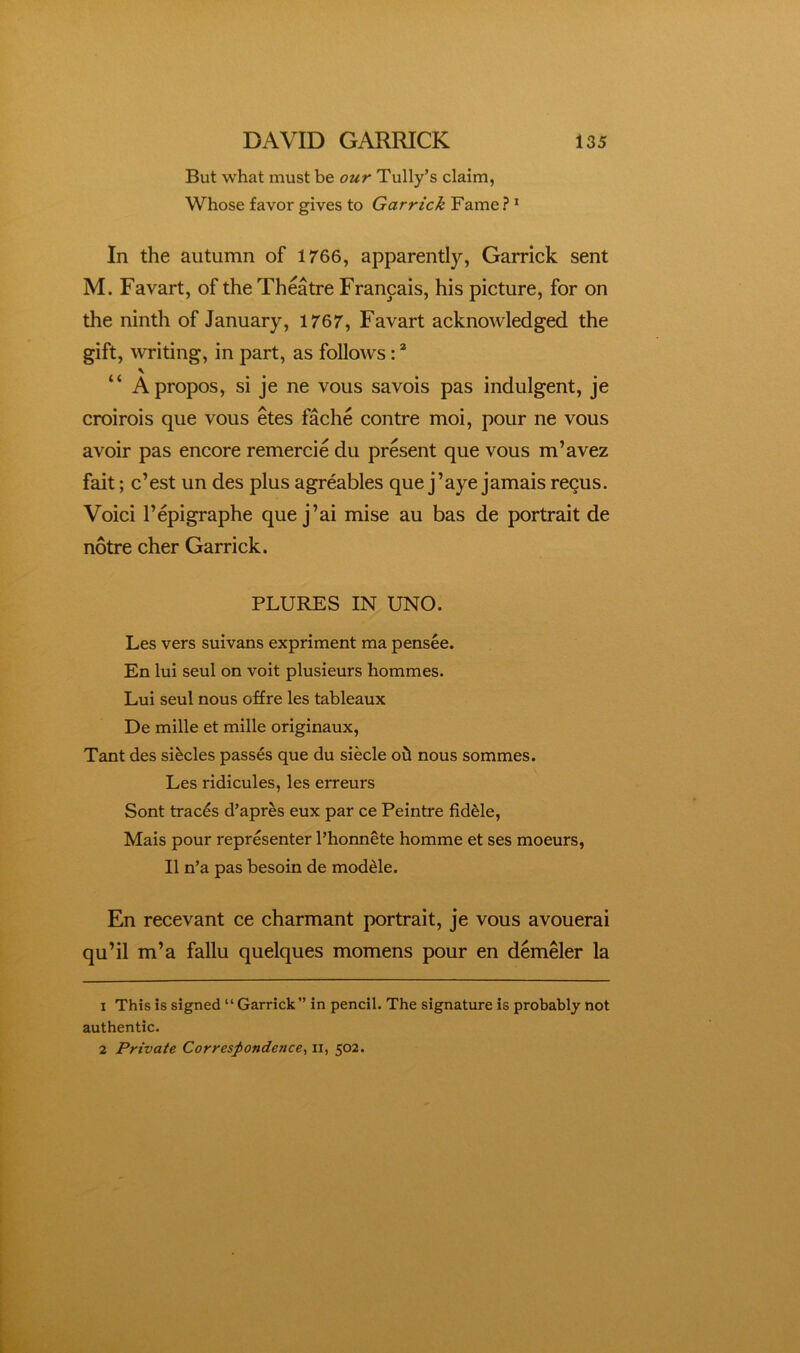 But what must be our Tully’s claim, Whose favor gives to Garrick Fame ? ’ In the autumn of 1766, apparently, Garrick sent M. Favart, of the Theatre Francais, his picture, for on the ninth of January, 1767, Favart acknowledged the gift, witing, in part, as follows: \ “ Apropos, si je ne vous savois pas indulgent, je croirois que vous etes fache contre moi, pour ne vous avoir pas encore remercie du present que vous m’avez fait; c’est un des plus agreables que j’aye jamais recus. Voici I’epigraphe que j’ai mise au has de portrait de notre cher Garrick. PLURES IN UNO. Les vers suivans expriment ma pensee. En lui seul on voit plusieurs hommes. Lui seul nous offre les tableaux De mille et mille originaux, Tant des slides passes que du siecle ofi nous sommes. Les ridicules, les erreurs Sont traces d’apres eux par ce Peintre fidde, Mais pour representer I’honnete homme et ses moeurs, II n’a pas besoin de modde. En recevant ce charmant portrait, je vous avouerai qu’il m’a fallu quelques momens pour en demeler la 1 This is signed “Garrick” in pencil. The signature is probably not authentic. 2 Private Correspondence^ ii, 502.