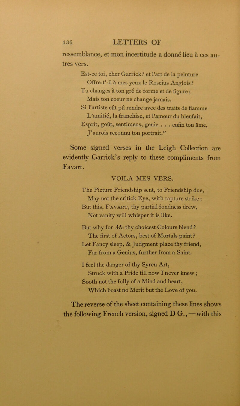 ressemblance, et mon incertitude a donne lieu a ces au- tres vers. Est-ce toi, cher Garrick? et I’art de la peinture Offre-t’-il k mes yeux le Roscius Anglois ? Tu changes ^ ton gre de forme et de figure ; Mais ton coeur ne change jamais. Si I’artiste e6t pu rendre avec des traits de flamme L’amitie, la franchise, et I’amour du bienfait, Esprit, godt, sentimens, genie . . . enfin ton ^me, J’aurois reconnu ton portrait.” Some signed verses in the Leigh Collection are evidently Garrick’s reply to these compliments from Favart. VOILA MES VERS. The Picture Friendship sent, to Friendship due, May not the critick Eye, with rapture strike ; But this, Favart, thy partial fondness drew, Not vanity will whisper it is like. But why for Me thy choicest Colours blend ? The first of Actors, best of Mortals paint? Let Fancy sleep, & Judgment place thy friend. Far from a Genius, further from a Saint. I feel the danger of thy Syren Art, Struck with a Pride till now I never knew; Sooth not the folly of a Mind and heart. Which boast no Merit but the Love of you. The reverse of the sheet containing these lines shows the following French version, signed D G., —with this