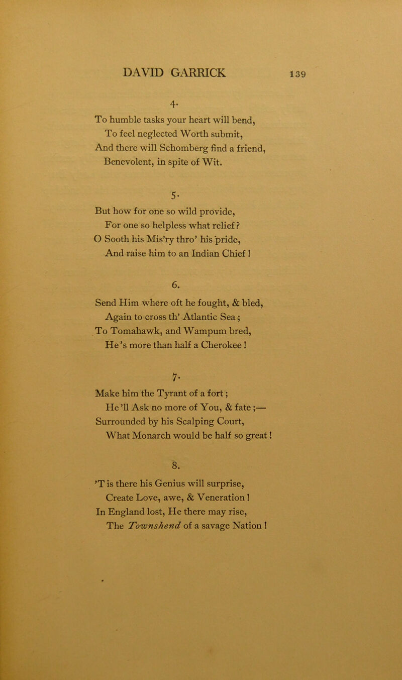 4- To humble tasks your heart will bend, To feel neglected Worth submit, And there will Schomberg find a friend, Benevolent, in spite of Wit. 5- But how for one so wild provide. For one so helpless what relief ? O Sooth his Mis’ry thro’ his pride. And raise him to an Indian Chief 1 6. Send Him where oft he fought, & bled. Again to cross th’ Atlantic Sea; To Tomahawk, and Wampum bred. He’s more than half a Cherokee! 7- Make him the Tyrant of a fort; He ’ll Ask no more of You, & fate;— Surrounded by his Scalping Court, What Monarch would be half so great! 8. ’T is there his Genius will surprise. Create Love, awe, & Veneration ! In England lost. He there may rise. The Townshend of a savage Nation !