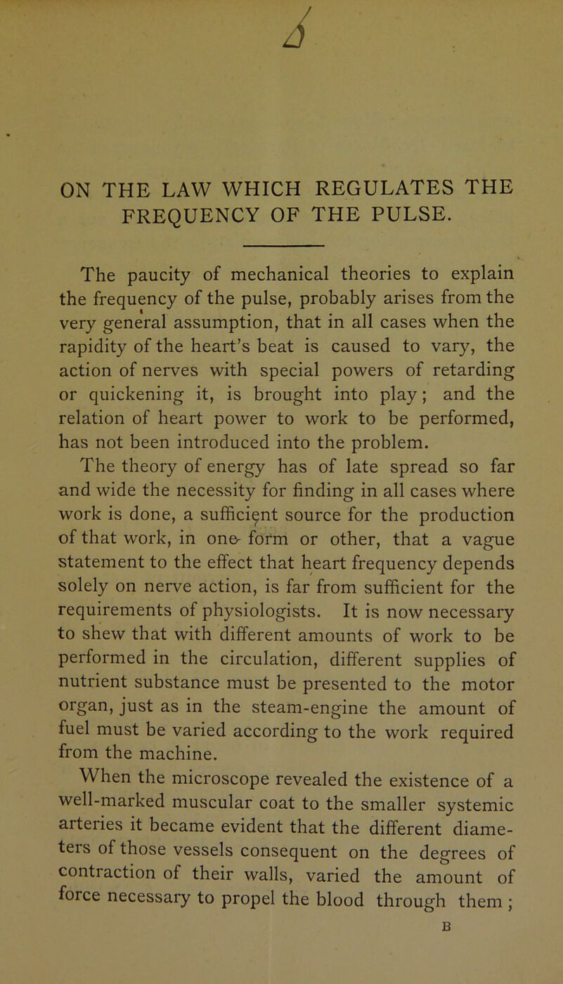 ON THE LAW WHICH REGULATES THE FREQUENCY OF THE PULSE. The paucity of mechanical theories to explain the frequency of the pulse, probably arises from the very general assumption, that in all cases when the rapidity of the heart’s beat is caused to vary, the action of nerves with special powers of retarding or quickening it, is brought into play; and the relation of heart power to work to be performed, has not been introduced into the problem. The theory of energy has of late spread so far and wide the necessity for finding in all cases where work is done, a sufficient source for the production of that work, in on& form or other, that a vague statement to the effect that heart frequency depends solely on nerve action, is far from sufficient for the requirements of physiologists. It is now necessary to shew that with different amounts of work to be performed in the circulation, different supplies of nutrient substance must be presented to the motor organ> just as in the steam-engine the amount of fuel must be varied according to the work required from the machine. When the microscope revealed the existence of a well-marked muscular coat to the smaller systemic arteries it became evident that the different diame- teis of those vessels consequent on the degrees of contraction of their walls, varied the amount of force necessary to propel the blood through them ; B