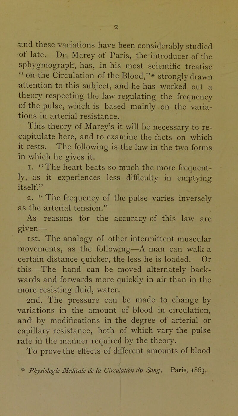 unci these variations have been considerably studied of late. Dr. Marey of Paris, the introducer of the sphygmograph, has, in his most scientific treatise u on the Circulation of the Blood,”* strongly drawn attention to this subject, and he has worked out a theory respecting the law regulating the frequency of the pulse, which is based mainly on the varia- tions in arterial resistance. This theory of Marey’s it will be necessary to re- capitulate here, and to examine the facts on which it rests. The following is the law in the two forms in which he gives it. 1. “The heart beats so much the more frequent- ly, as it experiences less difficulty in emptying itself.” 2. “ The frequency of the pulse varies inversely as the arterial tension.” As reasons for the accuracy of this law are given— ist. The analogy of other intermittent muscular movements, as the following—A man can walk a certain distance quicker, the less he is loaded. Or this—The hand can be moved alternately back- wards and forwards more quickly in air than in the more resisting fluid, water. 2nd. The pressure can be made to change by variations in the amount of blood in circulation, and by modifications in the degree of arterial or capillary resistance, both of which vary the pulse rate in the manner required by the theory. To prove the effects of different amounts of blood ° Physiologic Medicale de la Circulation du Sang. Paris, 1863.