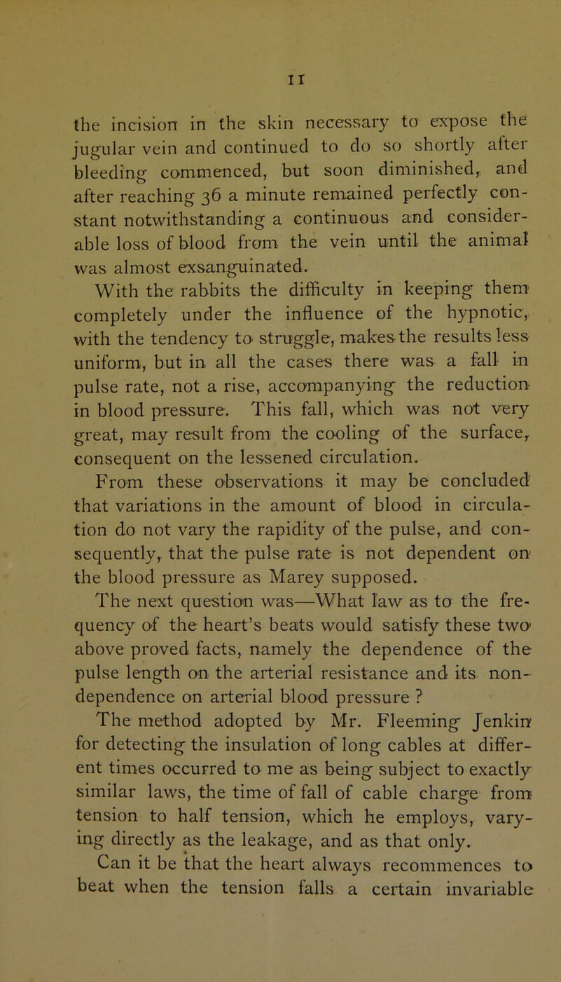 IT the incision in the skin necessary to expose the jugular vein and continued to do so shortly alter bleeding commenced, but soon diminished, and after reaching 36 a minute remained perfectly con- stant notwithstanding a continuous and consider- able loss of blood from the vein until the animal was almost exsanguinated. With the rabbits the difficulty in keeping them completely under the influence of the hypnotic, with the tendency to struggle, makes-the results less uniform, but in all the cases there was a fall in pulse rate, not a rise, accompanying the reduction- in blood pressure. This fall, which was not very great, may result from the cooling of the surface, consequent on the lessened circulation. From these observations it may be concluded' that variations in the amount of blood in circula- tion do not vary the rapidity of the pulse, and con- sequently, that the pulse rate is not dependent on the blood pressure as Marey supposed. The next question was—What law as to the fre- quency of the heart’s beats would satisfy these two1 above proved facts, namely the dependence of the pulse length on the arterial resistance and its non- dependence on arterial blood pressure ? The method adopted by Mr. Fleeming' Jenkin for detecting the insulation of long cables at differ- ent times occurred to me as being subject to exactly similar laws, the time of fall of cable charge from tension to half tension, which he employs, vary- ing directly as the leakage, and as that only. Can it be that the heart always recommences to beat when the tension falls a certain invariable