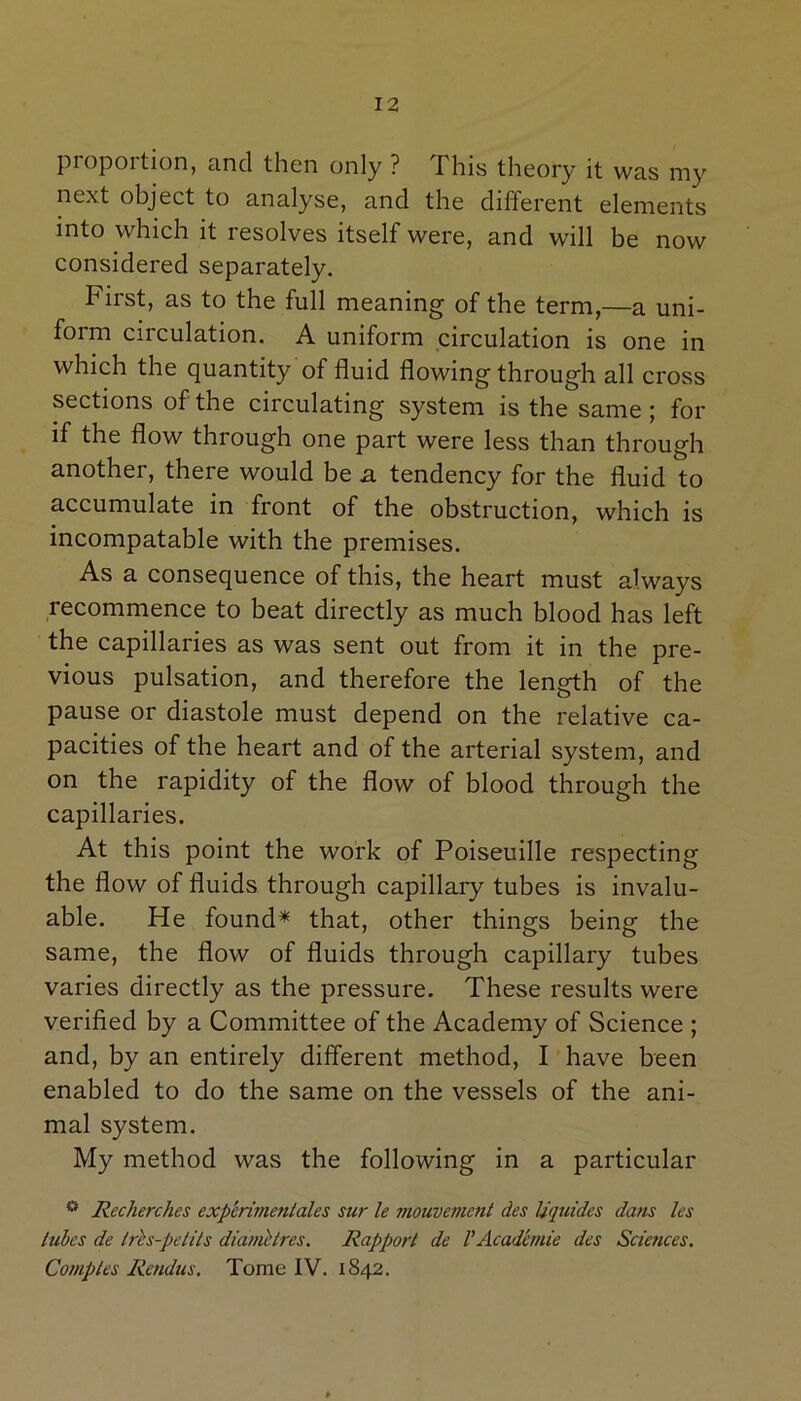 Proportion, and then only ? This theory it was my next object to analyse, and the different elements into which it resolves itself were, and will be now considered separately. First, as to the full meaning of the term,—a uni- form circulation. A uniform circulation is one in which the quantity of fluid flowing through all cross sections of the circulating system is the same ; for if the flow through one part were less than through another, there would be a tendency for the fluid to accumulate in front of the obstruction, which is incompatable with the premises. As a consequence of this, the heart must always recommence to beat directly as much blood has left the capillaries as was sent out from it in the pre- vious pulsation, and therefore the length of the pause or diastole must depend on the relative ca- pacities of the heart and of the arterial system, and on the rapidity of the flow of blood through the capillaries. At this point the work of Poiseuille respecting the flow of fluids through capillary tubes is invalu- able. He found* that, other things being the same, the flow of fluids through capillary tubes varies directly as the pressure. These results were verified by a Committee of the Academy of Science ; and, by an entirely different method, I have been enabled to do the same on the vessels of the ani- mal system. My method was the following in a particular ° Recherches exp'erimentales stir le mouvement des Uquides dans les lubes de Ires-petits diamelres. Rapport de VAcadbmie des Sciences. Comples Rendus. Tome IV. 1842.