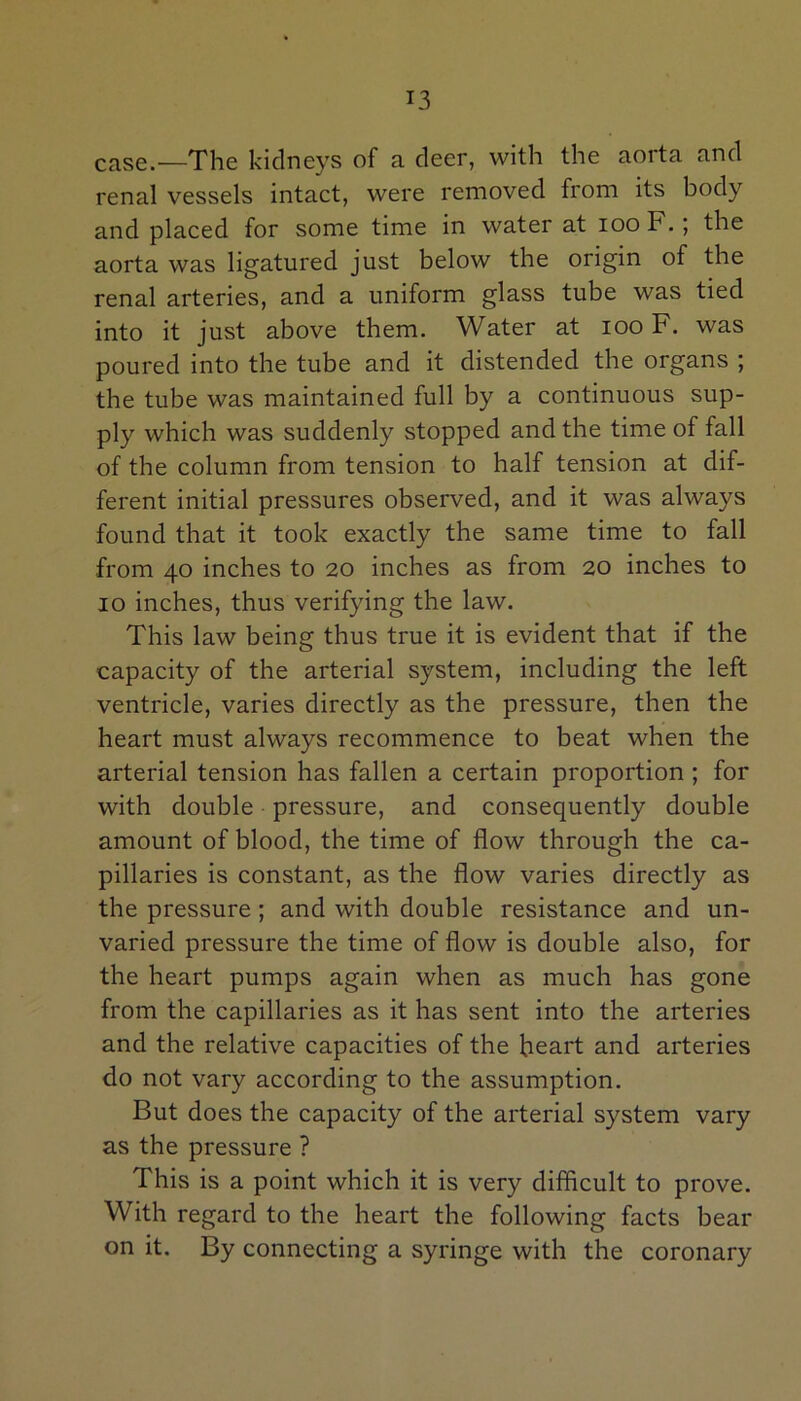 case.—The kidneys of a deer, with the aorta and renal vessels intact, were removed from its body and placed for some time in water at ioo F. ; the aorta was ligatured just below the origin of the renal arteries, and a uniform glass tube was tied into it just above them. Water at ioo F. was poured into the tube and it distended the organs ; the tube was maintained full by a continuous sup- ply which was suddenly stopped and the time of fall of the column from tension to half tension at dif- ferent initial pressures observed, and it was always found that it took exactly the same time to fall from 40 inches to 20 inches as from 20 inches to 10 inches, thus verifying the law. This law being thus true it is evident that if the capacity of the arterial system, including the left ventricle, varies directly as the pressure, then the heart must always recommence to beat when the arterial tension has fallen a certain proportion ; for with double pressure, and consequently double amount of blood, the time of flow through the ca- pillaries is constant, as the flow varies directly as the pressure ; and with double resistance and un- varied pressure the time of flow is double also, for the heart pumps again when as much has gone from the capillaries as it has sent into the arteries and the relative capacities of the heart and arteries do not vary according to the assumption. But does the capacity of the arterial system vary as the pressure ? This is a point which it is very difficult to prove. With regard to the heart the following facts bear on it. By connecting a syringe with the coronary