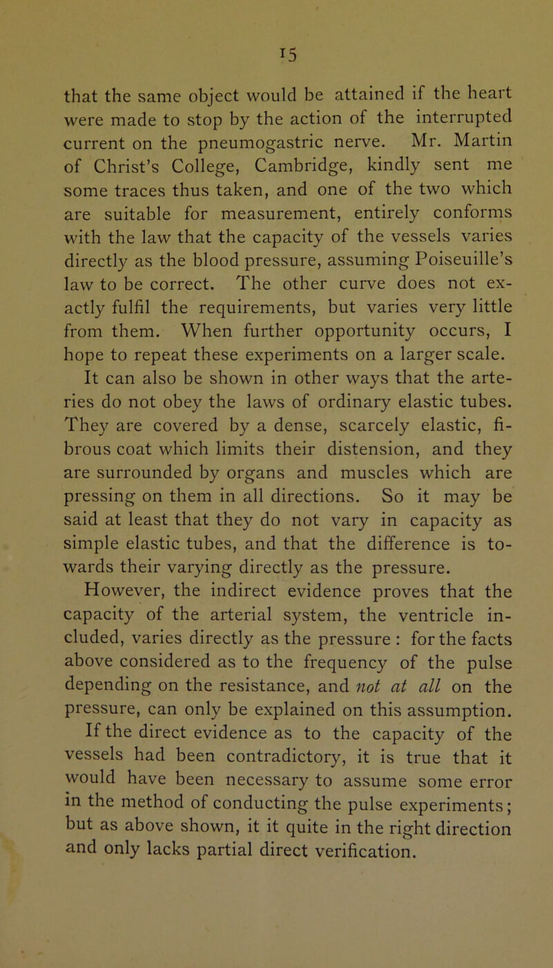 that the same object would be attained if the heart were made to stop by the action of the interrupted current on the pneumogastric nerve. Mr. Martin of Christ’s College, Cambridge, kindly sent me some traces thus taken, and one of the two which are suitable for measurement, entirely conforms with the law that the capacity of the vessels varies directly as the blood pressure, assuming Poiseuille’s law to be correct. The other curve does not ex- actly fulfil the requirements, but varies very little from them. When further opportunity occurs, I hope to repeat these experiments on a larger scale. It can also be shown in other ways that the arte- ries do not obey the laws of ordinary elastic tubes. They are covered by a dense, scarcely elastic, fi- brous coat which limits their distension, and they are surrounded by organs and muscles which are pressing on them in all directions. So it may be said at least that they do not vary in capacity as simple elastic tubes, and that the difference is to- wards their varying directly as the pressure. However, the indirect evidence proves that the capacity of the arterial system, the ventricle in- cluded, varies directly as the pressure : for the facts above considered as to the frequency of the pulse depending on the resistance, and not at all on the pressure, can only be explained on this assumption. If the direct evidence as to the capacity of the vessels had been contradictory, it is true that it would have been necessary to assume some error in the method of conducting the pulse experiments; but as above shown, it it quite in the right direction and only lacks partial direct verification.