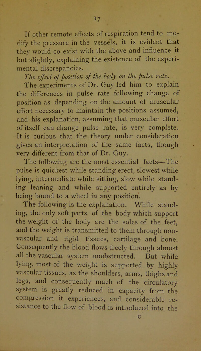 *7 If other remote effects of respiration tend to mo- dify the pressure in the vessels, it is evident that they would co-exist with the above and influence it but slightly, explaining the existence of the experi- mental discrepancies. The effect of position of the body on the pulse rate. The experiments of Dr. Guy led him to explain the differences in pulse rate following change of position as depending on the amount of muscular effort necessary to maintain the positions assumed, and his explanation, assuming that muscular effort of itself can change pulse rate, is very complete. It is curious that the theory under consideration gives an interpretation of the same facts, though very different from that of Dr. Guy. The following are the most essential facts—The pulse is quickest while standing erect, slowest while lying, intermediate while sitting, slow while stand- ing leaning and while supported entirely as by being bound to a wheel in any position. The following is the explanation. While stand- ing, the only soft parts of the body which support the weight of the body are the soles of the feet, and the weight is transmitted to them through non- vascular and rigid tissues, cartilage and bone. Consequently the blood flows freely through almost all the vascular system unobstructed. But while lying, most of the weight is supported by highly vascular tissues, as the shoulders, arms, thighs and legs, and consequently much of the circulatory system is greatly reduced in capacity from the compression it experiences, and considerable re- sistance to the flow of blood is introduced into the c