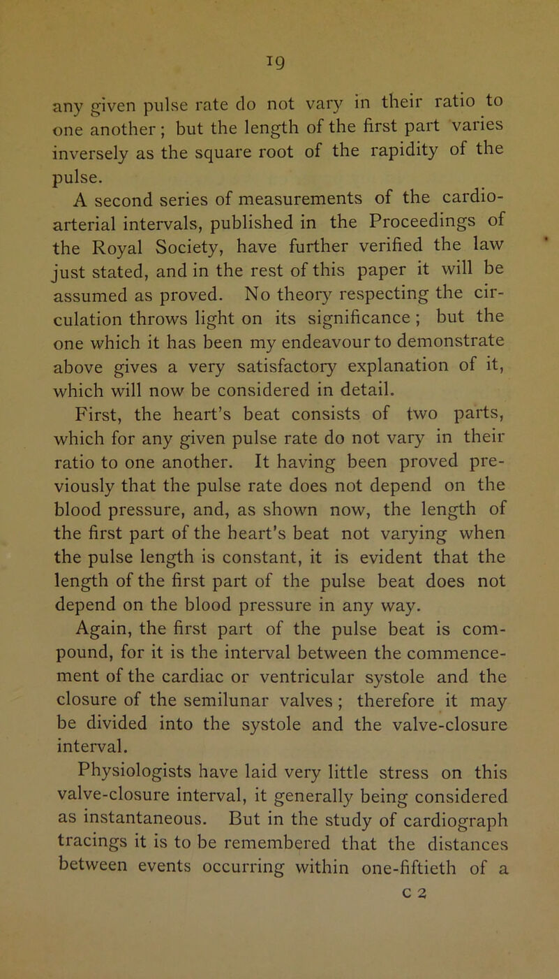 ig any given pulse rate do not vary in their ratio to one another; but the length of the first part varies inversely as the square root of the rapidity of the pulse. A second series of measurements of the cardio- arterial intervals, published in the Proceedings of the Royal Society, have further verified the law just stated, and in the rest of this paper it will be assumed as proved. No theory respecting the cir- culation throws light on its significance ; but the one which it has been my endeavour to demonstrate above gives a very satisfactory explanation of it, which will now be considered in detail. First, the heart’s beat consists of two parts, which for any given pulse rate do not vary in their ratio to one another. It having been proved pre- viously that the pulse rate does not depend on the blood pressure, and, as shown now, the length of the first part of the heart’s beat not varying when the pulse length is constant, it is evident that the length of the first part of the pulse beat does not depend on the blood pressure in any way. Again, the first part of the pulse beat is com- pound, for it is the interval between the commence- ment of the cardiac or ventricular systole and the closure of the semilunar valves ; therefore it may be divided into the systole and the valve-closure interval. Physiologists have laid very little stress on this valve-closure interval, it generally being considered as instantaneous. But in the study of cardiograph tracings it is to be remembered that the distances between events occurring within one-fiftieth of a c 2