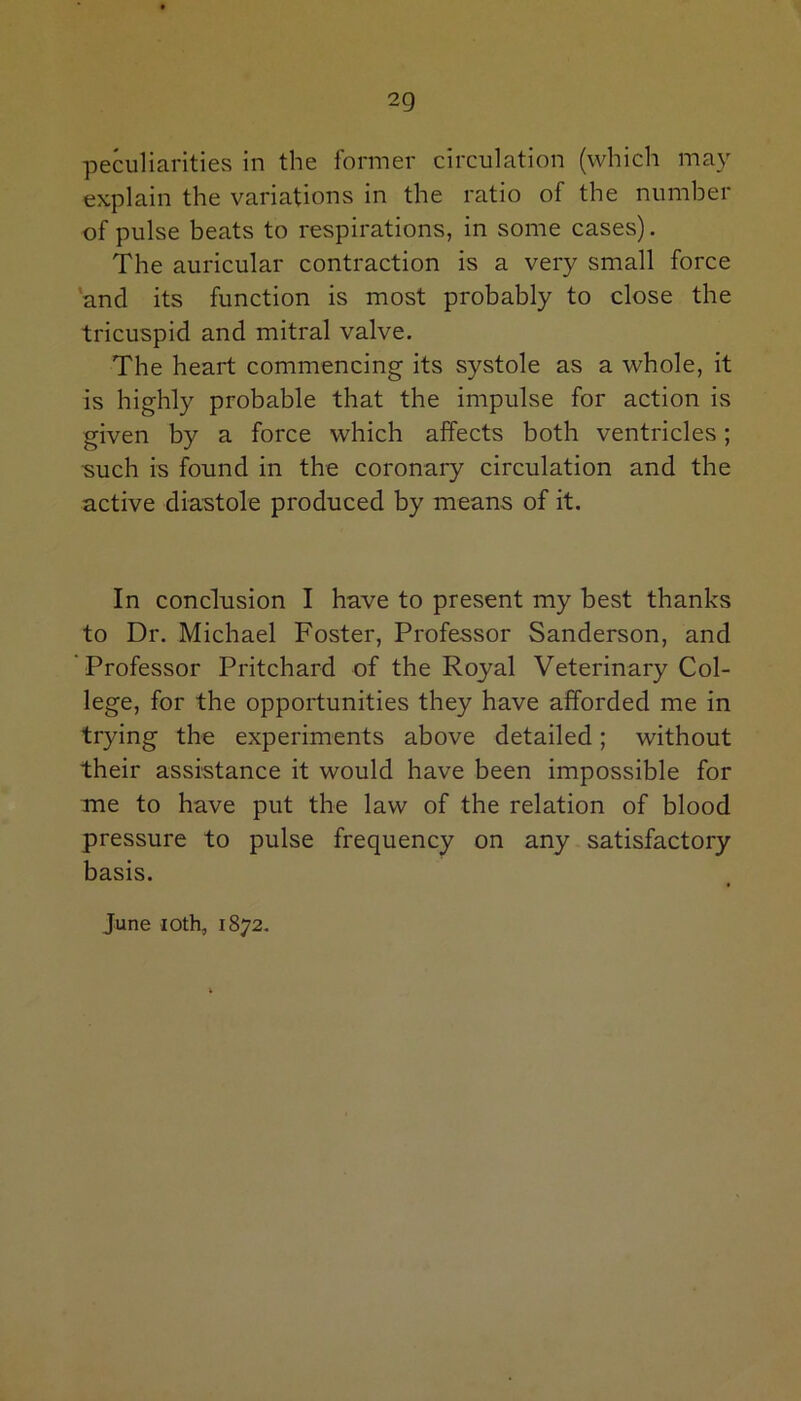 peculiarities in the former circulation (which may explain the variations in the ratio of the number of pulse beats to respirations, in some cases). The auricular contraction is a very small force and its function is most probably to close the tricuspid and mitral valve. The heart commencing its systole as a whole, it is highly probable that the impulse for action is given by a force which affects both ventricles; such is found in the coronary circulation and the active diastole produced by means of it. In conclusion I have to present my best thanks to Dr. Michael Foster, Professor Sanderson, and Professor Pritchard of the Royal Veterinary Col- lege, for the opportunities they have afforded me in trying the experiments above detailed; without their assistance it would have been impossible for me to have put the law of the relation of blood pressure to pulse frequency on any satisfactory basis. June ioth, 1872.