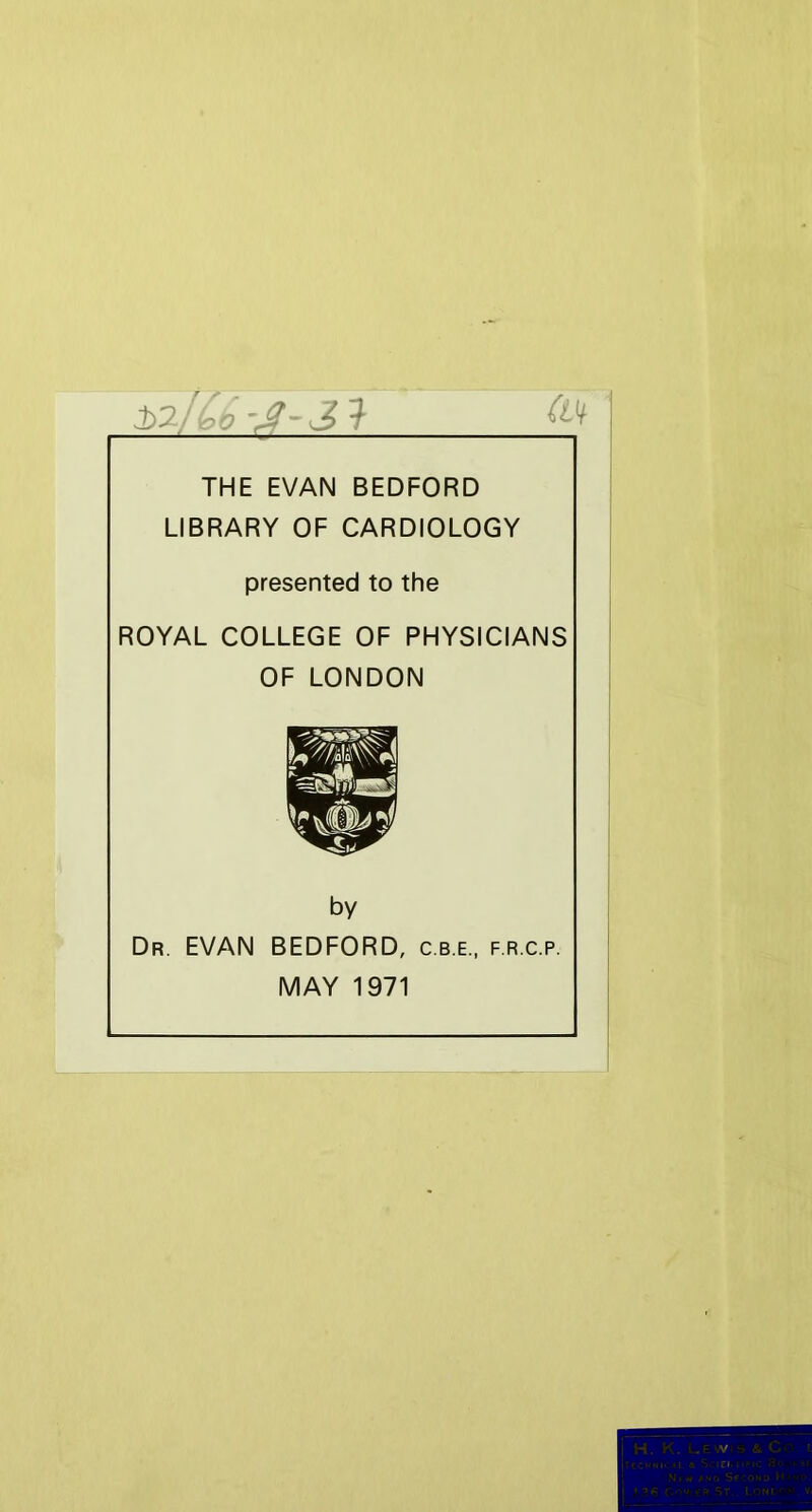 THE EVAN BEDFORD LIBRARY OF CARDIOLOGY presented to the ROYAL COLLEGE OF PHYSICIANS OF LONDON by Dr. EVAN BEDFORD, c.b.e., f.r.c.p. MAY 1971