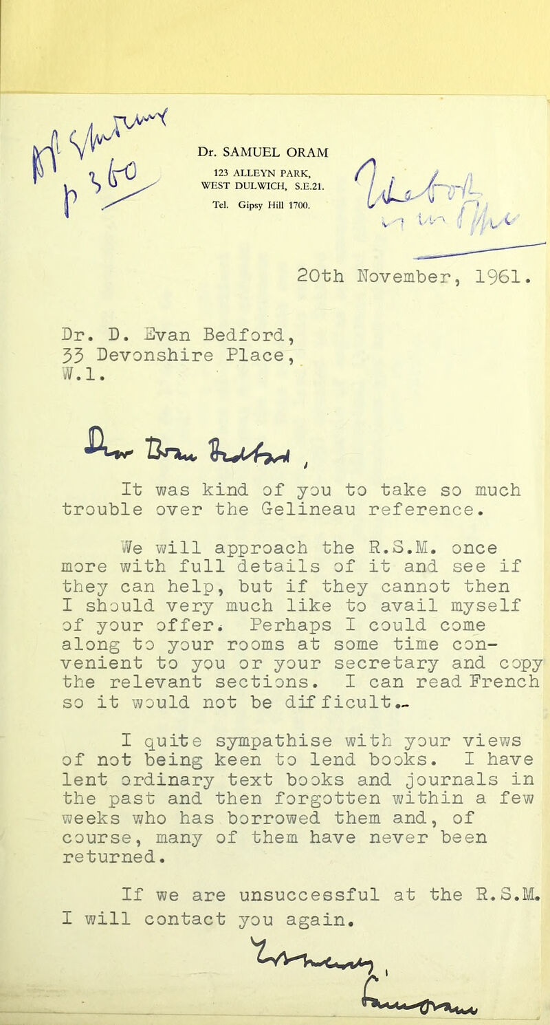 123 ALLEYN PARK, WEST DULWICH, S.E.21. Tel. Gipsy Hill 1700. 20th November, 1961. Dr. D. Evan Bedford, 55 Devonshire Place, vV.l. It was kind of you to take so much trouble over the Gelineau reference. We will approach the R.3.M. once more with full details of it and see if they can help, but if they cannot then I should very much like to avail myself of your offer* Perhaps I could corne along to your rooms at some time con- venient to you or your secretary and copy the relevant sections. I can read Prench so it would not be difficult — I quite sympathise with your views of not being keen to lend books. I hâve lent ordinary text books and tournais in the past and then forgotten within a few weeks who has borrowed them and, of course, many of them hâve never been returned. If we are unsuccessful at the R.S.M.