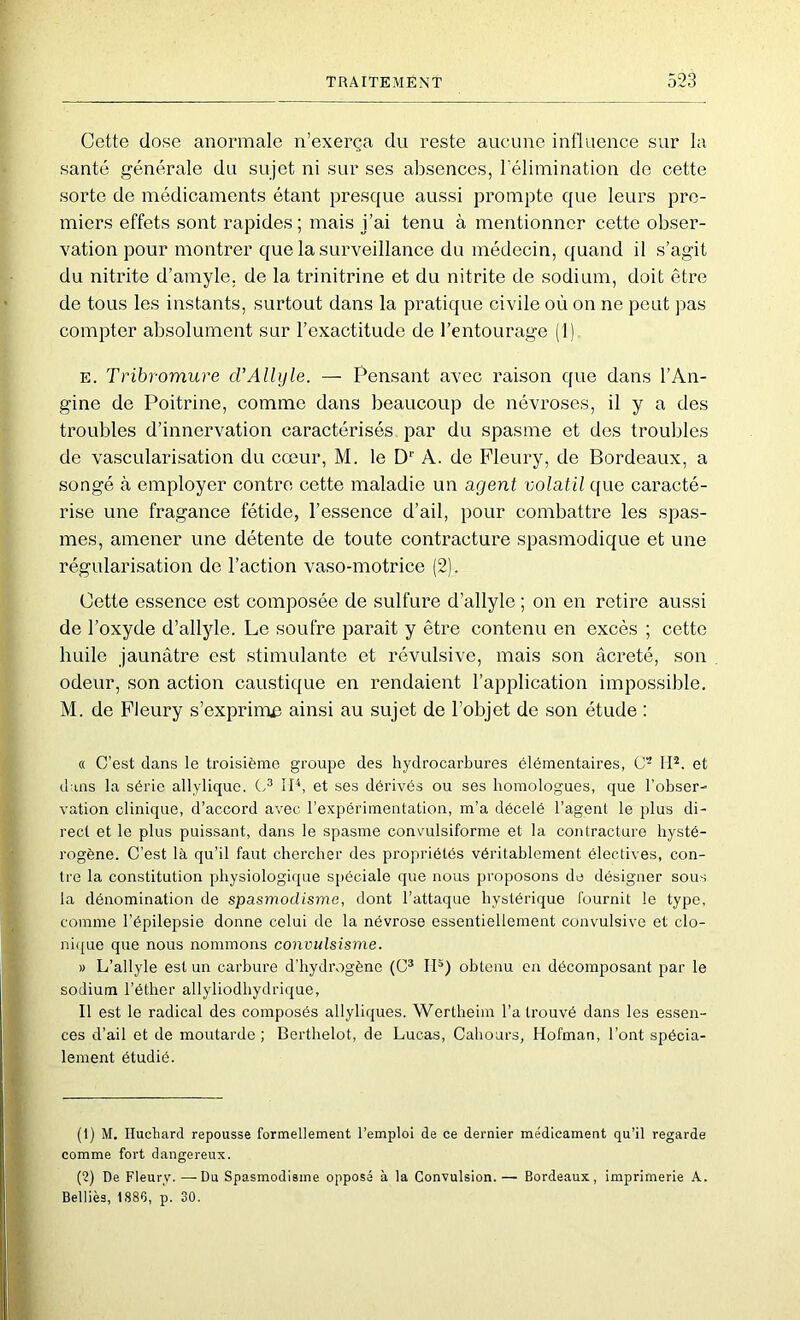 Cette dose anormale n’exerça du reste aucune influence sur la santé générale du sujet ni sur ses absences, rélimination do cette sorte de médicaments étant presque aussi prompte que leurs pre- miers effets sont rapides; mais j’ai tenu à mentionner cette obser- vation pour montrer que la surveillance du médecin, quand il s’agit du nitrite d’amyle, de la trinitrine et du nitrite de sodium, doit être de tous les instants, surtout dans la pratique civile où on ne peut pas compter absolument sur l’exactitude de l’entourage (1) E. Tribromure d’Allyle. — Pensant avec raison que dans l’An- gine de Poitrine, comme dans beaucoup de névroses, il y a des troubles d’innervation caractérisés par du spasme et des troubles de vascularisation du cœur, M. le D'' A. de Fleury, de Bordeaux, a songé à employer contre cette maladie un agent volatil que caracté- rise une fragance fétide, l’essence d’ail, pour combattre les spas- mes, amener une détente de toute contracture spasmodique et une régularisation de l’action vaso-motrice (2). Cette essence est composée de sulfure d’allyle ; on en retire aussi de l’oxyde d’allyle. Le soufre parait y être contenu en excès ; cette huile jaunâtre est stimulante et révulsive, mais son âcreté, son odeur, son action caustique en rendaient l’application impossible. M. de Fleury s’exprimjç ainsi au sujet de l’objet de son étude : « C’est dans le troisième groupe des hydrocarbures élémentaires, C- 1*P. et dans la série allyliquc. IB, et ses dérivés ou ses homologues, que l’obser- vation clinique, d’accord avec l’expérimentation, m’a décelé l’agent le plus di- rect et le plus puissant, dans le spasme convulsiforme et la contracture hysté- rogène. C’est là qu’il faut chercher des propriétés véritablement électives, con- tre la constitution physiologique spéciale que nous proposons de désigner sous la dénomination de spasmodisme, dont l’attaque hystérique fournit le type, comme l’épilepsie donne celui de la névrose essentiellement convulsive et clo- nique que nous nommons convulsisme. » L’allyle est un carbure d’hydrogène (C* IB) obtenu on décomposant par le sodium l’éther allyliodhydrique. Il est le radical des composés allyliques. Wertheim l’a trouvé dans les essen- ces d’ail et de moutarde ; Berthelot, de Lucas, Cahours, Hofman, l’ont spécia- lement étudié. (1) M. Ilucliard repousse formellement l’emploi de ce dernier médicament qu’il regarde comme fort dangereux. (2) De Fleury. —Du Spasmodisme opposé à la Convulsion. — Bordeaux, imprimerie A. Belliès, 1886, p. 30.