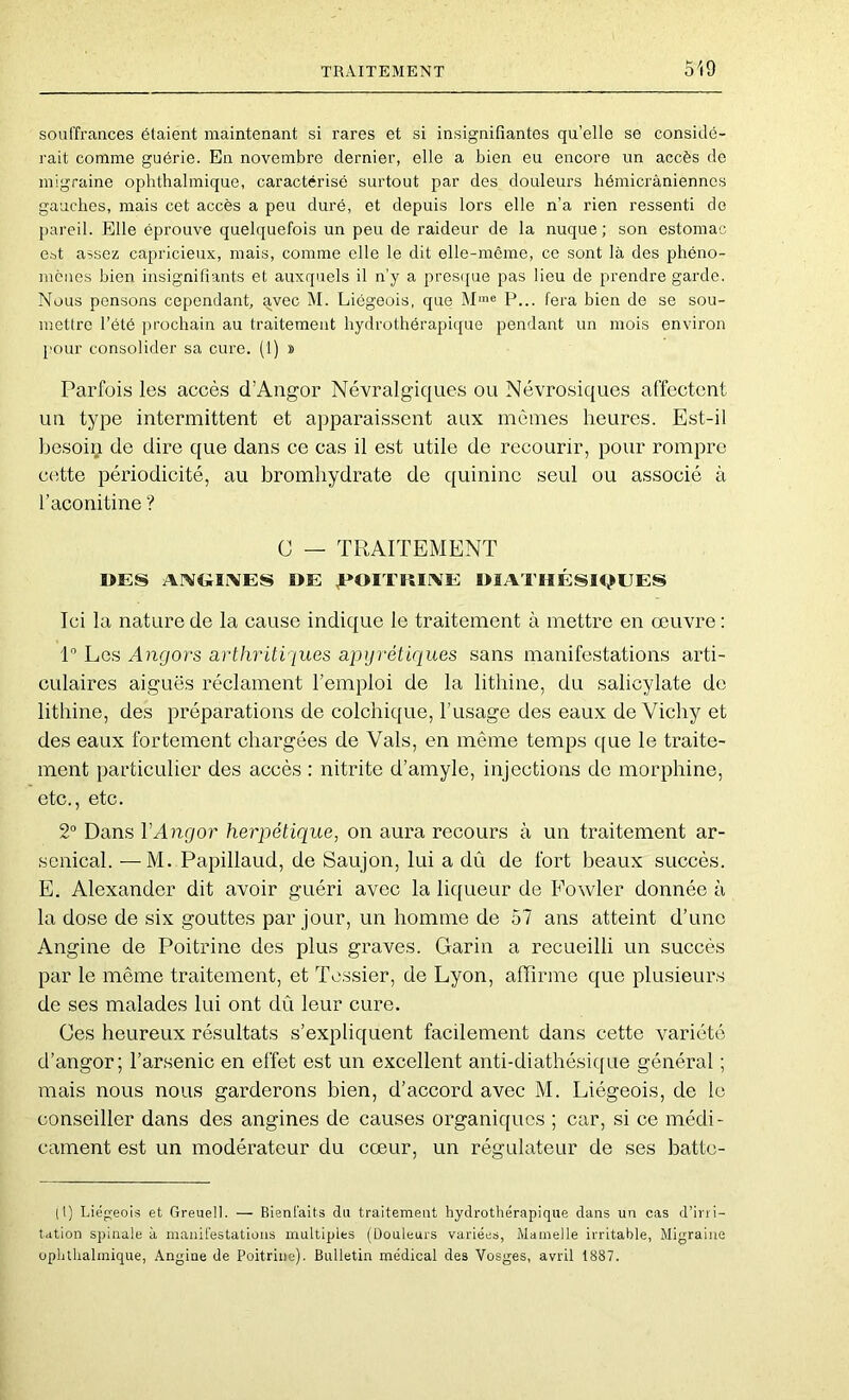 souffrances étaient maintenant si rares et si insignifiantes qu’elle se considé- rait comme guérie. En novembre dernier, elle a bien eu encore un accès do migraine ophthalmique, caractérisé surtout par des douleurs hémicrâniennes gauches, mais cet accès a peu duré, et depuis lors elle n’a rien ressenti de pareil. Elle éprouve quelquefois un peu de raideur de la nuque; son estomac est assez capricieux, mais, comme elle le dit elle-même, ce sont là des phéno- mènes bien insignifiants et auxquels il n’y a pres(jue pas lieu de prendre garde. Nous pensons cependant, avec M. Liégeois, que M'® P... fera bien do se sou- mettre l’été prochain au traitement hydrothérapique pendant un mois environ pour consolider sa cure. (1) » Parfois les accès d’Angor Névralgiques ou Névrosiques affectent un type intermittent et apparaissent aux mômes heures. Est-il besoin de dire que dans ce cas il est utile de recourir, pour rompre cette périodicité, au bromhydrate de quinine seul ou associé à l’aconitine ? C — TRAITEMENT I>ES ArVGÏiVES DE ,t*OITI5II\E DIATHÉSK,>EES Ici la nature de la cause indique le traitement à mettre en œuvre : P Les Angors arthriti[ues apyrétiques sans manifestations arti- culaires aiguës réclament l’emploi de la lithine, du salicylate de litbine, des préparations de colchique, l’usage des eaux de Vichy et des eaux fortement chargées de Vais, en même temps que le traite- ment particulier des accès : nitrite d’amyle, injections do morphine, etc., etc. 2° Dans VAngor herpétique, on aura recours à un traitement ar- senical. — M. Papillaud, de Saujon, lui a dû de fort beaux succès. E. Alexander dit avoir guéri avec la liqueur de Fowler donnée à la dose de six gouttes par jour, un homme de 57 ans atteint d’une Angine de Poitrine des plus graves. Garin a recueilli un succès par le même traitement, et Tessier, de Lyon, affirme que plusieurs de ses malades lui ont dû leur cure. Ces heureux résultats s’expliquent facilement dans cette variété d’angor; l’arsenic en effet est un excellent anti-diathésic[ue général ; mais nous nous garderons bien, d’accord avec M. Liégeois, de le conseiller dans des angines de causes organiques ; car, si ce médi- cament est un modérateur du cœur, un régulateur de ses batte- (I) Liégeois et Greuell. — Bienfaits du traitement hydrothérapique dans un cas d’irri- tation spinale à manifestations multiples (Douleurs variées. Mamelle irritable, Migraine ophthalmique, Angine de Poitrine). Bulletin médical des Vosges, avril 1887.