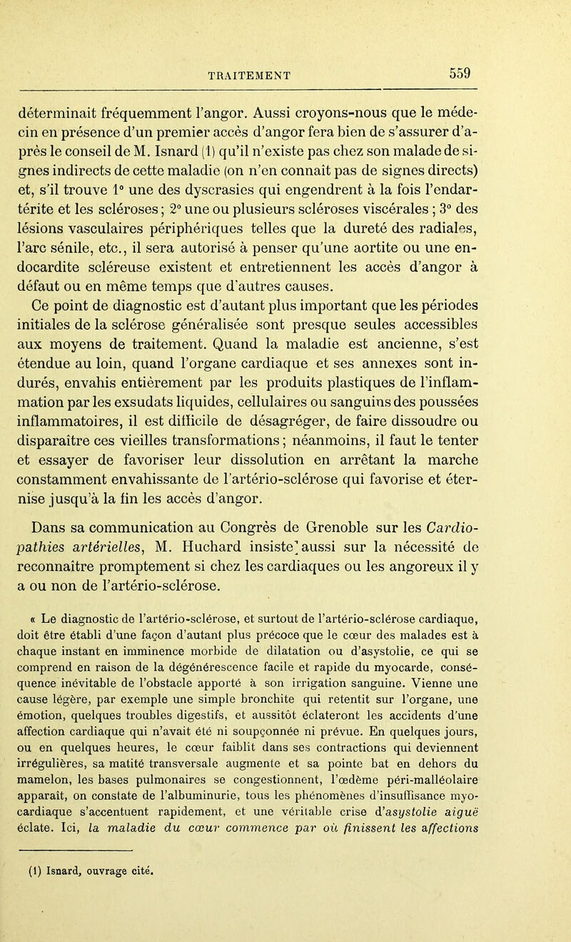 déterminait fréquemment l’angor. Aussi croyons-nous que le méde- cin en présence d’un premier accès d’angor fera bien de s’assurer d’a- près le conseil de M. Isnard (1) qu’il n’existe pas chez son malade de si- gnes indirects de cette maladie (on n’en connaît pas de signes directs) et, s’il trouve 1“ une des dyscrasies qui engendrent à la fois l’endar- térite et les scléroses ; 2“ une ou plusieurs scléroses viscérales ; 3® des lésions vasculaires périphériques telles que la dureté des radiales, l’arc sénile, etc., il sera autorisé à penser qu’une aortite ou une en- docardite scléreuse existent et entretiennent les accès d’angor à défaut ou en même temps que d'autres causes. Ce point de diagnostic est d’autant plus important que les périodes initiales de la sclérose généralisée sont presque seules accessibles aux moyens de traitement. Quand la maladie est ancienne, s’est étendue au loin, quand l’organe cardiaque et ses annexes sont in- durés, envahis entièrement par les produits plastiques de l’inflam- mation par les exsudats liquides, cellulaires ou sanguins des poussées inflammatoires, il est ditïicile de désagréger, de faire dissoudre ou disparaître ces vieilles transformations ; néanmoins, il faut le tenter et essayer de favoriser leur dissolution en arrêtant la marche constamment envahissante de l’artério-sclérose qui favorise et éter- nise jusqu’à la fin les accès d’angor. Dans sa communication au Congrès de Grenoble sur les Cardio- pathies artérielles, M. Huchard insiste] aussi sur la nécessité de reconnaître promptement si chez les cardiaques ou les angoreux il y a ou non de l’artério-sclérose. « Le diagnostic de l’artério-sclérose, et surtout de l’artério-sclérose cardiaque, doit être établi d’une façon d’autant plus précoce que le cœur des malades est à chaque instant en imminence morbide de dilatation ou d’asystolie, ce qui se comprend en raison de la dégénérescence facile et rapide du myocarde, consé- quence inévitable de l’obstacle apporté à son irrigation sanguine. Vienne une cause légère, par exemple une simple bronchite qui retentit sur l’organe, une émotion, quelques troubles digestifs, et aussitôt éclateront les accidents d’une affection cardiaque qui n’avait été ni soupçonnée ni prévue. En quelques jours, ou en quelques heures, le cœur faiblit dans ses contractions qui deviennent irrégulières, sa matité transversale augmente et sa pointe bat en dehors du mamelon, les bases pulmonaires se congestionnent, l’œdème péri-malléolaire apparaît, on constate de l’albuminurie, tous les phénomènes d’insuffisance myo- cardiaque s’accentuent rapidement, et une véritable crise d’asystolie aiguë éclate. Ici, la maladie du cœur commence par où finissent les affections (1) Isnard, ouvrage cité.