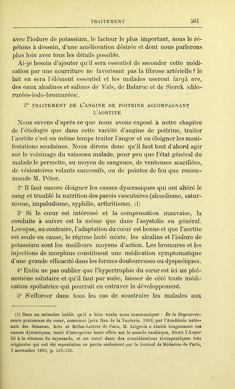 avec l’iodure de potassium, le facteur le plus important, nous le ré- pétons à dessein, d’une amélioration désirée et dont nous parlerons plus loin avec tous les détails possible. Ai-je besoin d’ajouter qu’il sera essentiel de seconder cette médi- cation par une nourriture ne favorisant pas la fibrose artérielle ? le lait en sera l’élément essentiel et les malades useront largk ore, des eaux alcalines et salines de Vais, de Balaruc et de Sierck (chlo- rurées-iodo-bromurées). 2'’ TRAITEMENT DE l’aNGINE DE POITRINE ACCOMPAGNANT l’aortite Nous savons d’après ce que nous avons exposé à notre chapitre de l’étiologie que dans cette variété d’angine de poitrine, traiter l’aortite c’est en même temps traiter l’angor et en éloigner les mani- festations soudaines. Nous dirons donc qu’il faut tout d’abord agir sur le voisinage du vaisseau malade, pour peu que l’état général du malade le permette, au moyen de sangsues, de ventouses scarifiées, de vésicatoires volants successifs, ou de pointes de feu que recom- mande M. Péter. 2“ Il faut encore éloigner les causes dyscrasiques qui ont altéré le sang et troublé la nutrition des parois vasculaires (alcoolisme, satur- nisme, impaludisme, syphilis, arthritisme). (1) 3 Si le cœur est intéressé et la compensation mauvaise, la conduite à suivre est la même que dans l’asystolie en général. Lorsque, au contraire, l’adaptation du cœur est bonne et que l’aortite est seule en cause, le régime lacté mixte, les alcalins et l’iodure de potassium sont les meilleurs moyens d’action. Les bromures et les injections de morphine constituent une médication symptomatique d’une grande efficacité dans les formes douloureuses ou dyspnéiques. 4“ Enfin ne pas oublier que l’hypertrophie du cœur est ici un phé- nomène salutaire et qu’il faut par suite, laisser de côté toute médi- cation spoliatrice qui pourrait en entraver le développement. 5° S’efforcer dans tous les cas de soustraire les malades aux ()) Dans un mémoire inédit qu’il a bien voulu nous communiquer : De la Dégénéres- cence graisseuse du cœur, couronné (prix Dan de la Vauterie, 1883) par l’Académie natio- nale des Sciences, Arts et Belles-Lettres de Caen, M. Liégeois a étudié longuement ces causes dycrasiques, tenté d’interpréter leurs effets sur le muscle cardiaque, décrit VAngor lié à la stéatose du myocarde, et est entré dans des considérations thérapeutiques très originales qui ont été reproduites en partie seulement par le Journal de Médecine de Paris, 2 novembre 1883, p. 522-523.