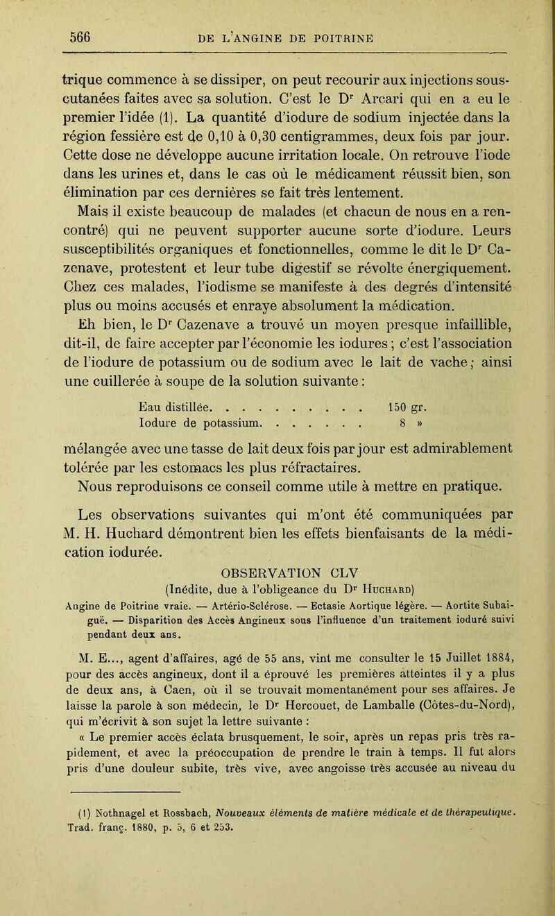 trique commence à se dissiper, on peut recourir aux injections sous- cutanées faites avec sa solution. C’est le D'' Arcari qui en a eu le premier l’idée (1). La quantité d’iodure de sodium injectée dans la région fessière est de 0,10 à 0,30 centigrammes, deux fois par jour. Cette dose ne développe aucune irritation locale. On retrouve l’iode dans les urines et, dans le cas où le médicament réussit bien, son élimination par ces dernières se fait très lentement. Mais il existe beaucoup de malades (et chacun de nous en a ren- contré) qui ne peuvent supporter aucune sorte d’iodure. Leurs susceptibilités organiques et fonctionnelles, comme le dit le D Ca- zenave, protestent et leur tube digestif se révolte énergiquement. Chez ces malades, l’iodisme se manifeste à des degrés d’intensité plus ou moins accusés et enraye absolument la médication. Eh bien, le D'' Cazenave a trouvé un moyen presque infaillible, dit-il, de faire accepter par l’économie les iodures; c’est l’association de l’iodure de potassium ou de sodium avec le lait de vache ; ainsi une cuillerée à soupe de la solution suivante : Eau distillée 150 gr. lodure de potassium 8 » mélangée avec une tasse de lait deux fois par jour est admirablement tolérée par les estomacs les plus réfractaires. Nous reproduisons ce conseil comme utile à mettre en pratique. Les observations suivantes qui m’ont été communiquées par M. H. Huchard démontrent bien les effets bienfaisants de la médi- cation indurée. OBSERVATION CLV (Inédite, due à l’obligeance du D'’ Huchard) Angine de Poitrine vraie. — Artério-Sclérose. — Ectasie Aortique légère. — Aortite Subai- guë. — Disparition des Accès Angineux sous l’influence d’un traitement ioduré suivi pendant deux ans. M. E..., agent d’affaires, âgé de 55 ans, vint me consulter le 15 Juillet 1884, pour des accès angineux, dont il a éprouvé les premières atteintes il y a plus de deux ans, à Caen, où il se trouvait momentanément pour ses affaires. Je laisse la parole à son médecin, le D*' Hercouet, de Lamballe (Côtes-du-Nord), qui m’écrivit à son sujet la lettre suivante : « Le premier accès éclata brusquement, le soir, après un repas pris très ra- pidement, et avec la préoccupation de prendre le train à temps. Il fut alors pris d’une douleur subite, très vive, avec angoisse très accusée au niveau du (1) Nothnagel et Rossbach, Nouveaux éléments de matière médicale et de thérapeutique. Trad. franc. 1880, p. 5, 6 et 253.