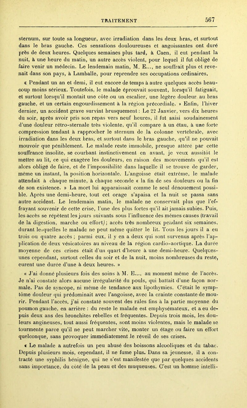 sternum, sur toute sa longueur, avec irradiation dans les deux bras, et surtout dans le bras gauche. Ces sensations douloureuses et angoissantes ont duré près de deux heures. Quelques semaines plus tard, à Caen, il eut pendant la nuit, à une heure du matin, un autre accès violent, pour lequel il fut obligé de faire venir un médecin. Le lendemain matin, M. E,.., ne souffrait plus et reve- nait dans son pays, à Lamballe, pour reprendre ses occupations ordinaires. a Pendant un an et demi, il eut encore de temps à autre quelques accès beau- coup moins sérieux. Toutefois, le malade éprouvait souvent, lorsqu’il fatiguait, et surtout lorsqu’il montait une côte ou un escalier, une légère douleur au bras gauche, et un certain engourdissement à la région précordiale. » Enfin, l’hiver dernier, un accident grave survint brusquement : Le 22 Janvier, vers dix heures du soir, après avoir pris son repas vers neuf heures, il fut saisi soudainement d’une douleur rétro-sternale très violente, qu’il compare à un étau, à une forte compression tendant à rapprocher le sternum de la colonne vertébrale, avec irradiation dans les deux bras, et surtout dans le bras gauche, qu’il ne pouvait mouvoir que péniblement. Le malade reste immobile, presque attéré par cette souffrance insolite, se courbant instinctivement en avant, je veux aussitôt le mettre au lit, ce qui exagère les douleurs, en raison des mouvements qu’il est alors obligé de faire, et de l’impossibilité dans laquelle il se trouve de garder, même un instant, la position horizontale. L’angoisse était extrême, le malade attendait à chaque minute, à chaque seconde « la fin de ses douleurs ou la fin de son existence. » La mort lui apparaissait comme le seul dénouement possi- ble. Après une demi-heure, tout cet orage s’apaisa et la nuit se passa sans autre accident. Le lendemain matin, le malade ne conservait plus que l’ef- frayant souvenir de cette crise, l’une des plus fortes qu’il ait jamais subies. Puis, les accès se répètent les jours suivants sous l’influence des mêmes causes (travail de la digestion, marche ou effortj ; accès très nombreux pendant six semaines, durant lesquelles le malade ne peut même quitter le lit. Tous les jours il a eu trois ou quatre accès ; parmi eux, il y en a deux qui sont survenus après l’ap- plication de deux vésicatoires au niveau de la région cardio-aortique. La durée moyenne de ces crises était d’un quart d’heure à une demi-heure. Quelques- unes cependant, surtout celles du soir et de la nuit, moins nombreuses du reste, eurent une durée d’une à deux heures. » « J’ai donné plusieurs fois des soins à M. B..., au moment môme de l’accès. Je n’ai constaté alors aucune irrégularité du pouls, qui battait d’une façon nor- male. Pas de syncope, ni même de tendance aux lipothymies. C’était le symp- tôme douleur qui prédominait avec l’angoisse, avec la crainte constante de mou- rir. Pendant l’accès, j’ai constaté souvent des râles fins à la partie moyenne du poumon gauche, en arrière : du reste le malade est emphysémateux, et a eu de- puis deux ans des bronchites rebelles et fréquentes. Depuis trois mois, les dou- leurs angineuses, tout aussi fréquentes, sont moins violentes, mais le malade so tourmente parce qu’il ne peut marcher vite, monter un étage ou faire un effort quelconque, sans provoquer immédiatement le réveil de ses crises. « Le malade a autrefois un peu abusé des boissons alcooliques et du tabac. Depuis plusieurs mois, cependant, il ne fume plus. Dans sa jeunesse, il a con- tracté une syphilis bénigne, qui ne s’est manifestée que par quelques accidents sans importance, du côté de la peau et des muqueuses. C’est un homme intelli-
