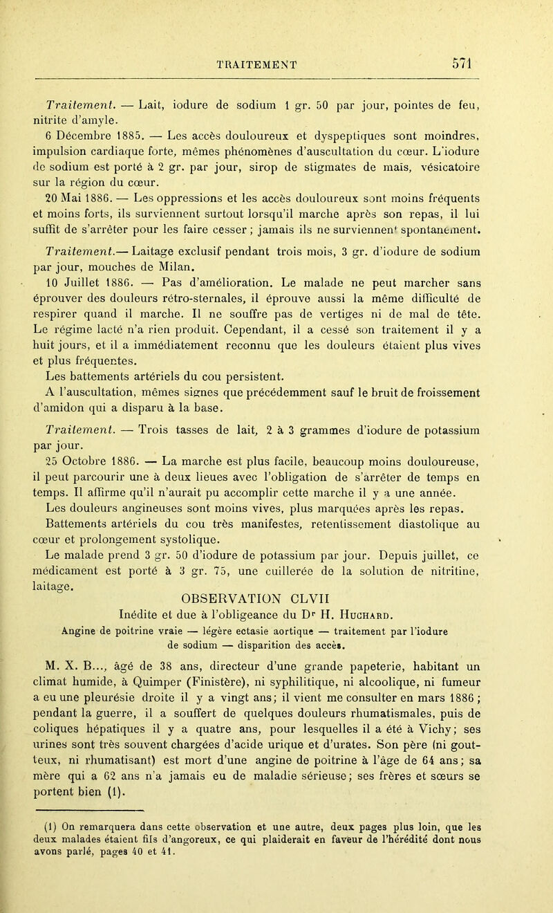 Traitement. — Lait, iodure de sodium 1 gr. 50 par jour, pointes de feu, nitrite d’amyle. 6 Décembre 1885. — Les accès douloureux et dyspeptiques sont moindres, impulsion cardiaque forte, mêmes phénomènes d’auscultation du cœur. L'iodure de sodium est porté à 2 gr. par jour, sirop de stigmates de mais, vésicatoire sur la région du cœur. 20 Mai 1886. — Les oppressions et les accès douloureux sont moins fréquents et moins forts, ils surviennent surtout lorsqu’il marche après son repas, il lui suffit de s’arrêter pour les faire cesser ; jamais ils ne surviennent spontanément. Traitement.— Laitage exclusif pendant ti’ois mois, 3 gr. d’iodure de sodium par jour, mouches de Milan. 10 Juillet 1886. — Pas d’amélioration. Le malade ne peut marcher sans éprouver des douleurs rétro-sternales, il éprouve aussi la même difficulté de respirer quand il marche. Il ne souffre pas de vertiges ni de mal de tête. Le régime lacté n’a rien produit. Cependant, il a cessé son traitement il y a huit jours, et il a immédiatement reconnu que les douleurs étaient plus vives et plus fréquentes. Les battements artériels du cou persistent. A l’auscultation, mêmes signes que précédemment sauf le bruit de froissement d’amidon qui a disparu à la base. Traitement. — Trois tasses de lait, 2 à 3 grammes d’iodure de potassium par jour. 25 Octobre 1886. — La marche est plus facile, beaucoup moins douloureuse, il peut parcourir une à deux lieues avec l’obligation de s’arrêter de temps en temps. Il affirme qu’il n’aurait pu accomplir cette marche il y a une année. Les douleurs angineuses sont moins vives, plus marquées après les repas. Battements artériels du cou très manifestes, retentissement diastolique au cœur et prolongement systolique. Le malade prend 3 gr. 50 d’iodure de potassium par jour. Depuis juillet, ce médicament est porté à 3 gr. 75, une cuillerée de la solution de nitritine, laitage. OBSERVATION CLVII Inédite et due à l’obligeance du D^ H. Huchard. Angine de poitrine vraie — légère ectasie aortique — traitement par l’iodure de sodium — disparition des accès. M. X. B..., âgé de 38 ans, directeur d’une grande papeterie, habitant un climat humide, à Quimper (Finistère), ni syphilitique, ni alcoolique, ni fumeur a eu une pleurésie droite il y a vingt ans; il vient me consulter en mars 1886 ; pendant la guerre, il a souffert de quelques douleurs rhumatismales, puis de coliques hépatiques il y a quatre ans, pour lesquelles il a été à Vichy; ses urines sont très souvent chargées d’acide urique et d’urates. Son père (ni gout- teux, ni rhumatisant) est mort d’une angine de poitrine à l’âge de 64 ans ; sa mère qui a 62 ans n’a jamais eu de maladie sérieuse; ses frères et sœurs se portent bien (1). (1) On remarquera dans cette observation et une autre, deux pages plus loin, que les deux malades étaient fils d’angoreux, ce qui plaiderait en faveur de l’hérédité dont nous avons parlé, pages 40 et 41.