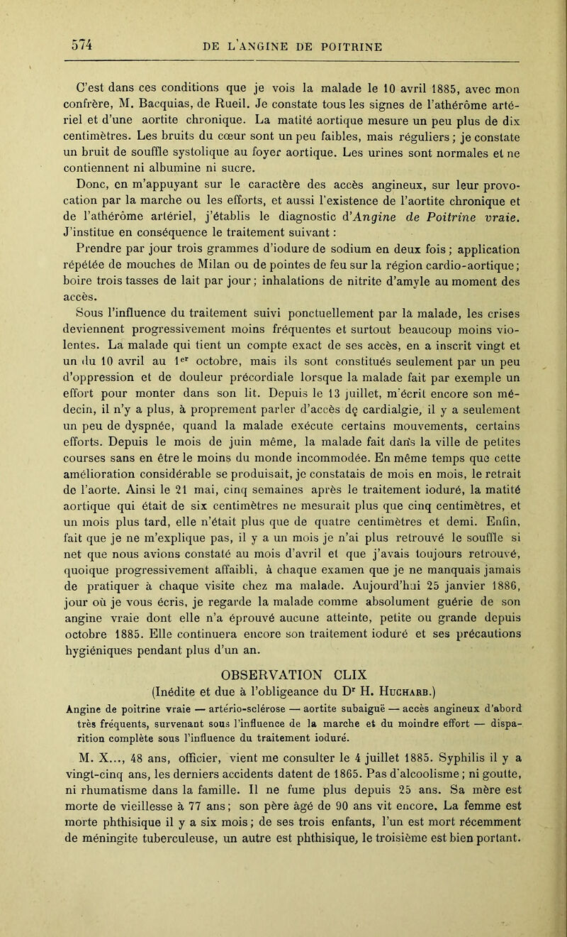 C’est dans ces conditions que je vois la malade le 10 avril 1885, avec mon confrère, M. Bacquias, de Rueil. Je constate tous les signes de l’athérôme arté- riel et d’une aortite chronique. La matité aortique mesure un peu plus de dix centimètres. Les bruits du cœur sont un peu faibles, mais réguliers ; je constate un bruit de souffle systolique au foyer aortique. Les urines sont normales et ne contiennent ni albumine ni sucre. Donc, en m’appuyant sur le caractère des accès angineux, sur leur provo- cation par la marche ou les efforts, et aussi l’existence de l’aortite chronique et de l’athérôme artériel, j’établis le diagnostic à’Angine de Poitrine vraie. J’institue en conséquence le traitement suivant : Prendre par jour trois grammes d’iodure de sodium en deux fois ; application répétée de mouches de Milan ou de pointes de feu sur la région cardio-aortique; boire trois tasses de lait par jour ; inhalations de nitrite d’amyle au moment des accès. Sous l’influence du traitement suivi ponctuellement par la malade, les crises deviennent progressivement moins fréquentes et surtout beaucoup moins vio- lentes. La malade qui tient un compte exact de ses accès, en a inscrit vingt et un (lu 10 avril au P*’ octobre, mais ils sont constitués seulement par un peu d’oppression et de douleur précordiale lorsque la malade fait par exemple un effort pour monter dans son lit. Depuis le 13 juillet, m’écrit encore son mé- decin, il n’y a plus, à proprement parler d’accès dç cardialgie, il y a seulement un peu de dyspnée, quand la malade exécute certains mouvements, certains efforts. Depuis le mois de juin même, la malade fait daris la ville de petites courses sans en être le moins du monde incommodée. En même temps que cette amélioration considérable se produisait, je constatais de mois en mois, le retrait de l’aorte. Ainsi le 21 mai, cinq semaines après le traitement ioduré, la matité aortique qui était de six centimètres ne mesurait plus que cinq centimètres, et un mois plus tard, elle n’était plus que de quatre centimètres et demi. Enfin, fait que je ne m’explique pas, il y a un mois je n’ai plus retrouvé le souffle si net que nous avions constaté au mois d’avril et que j’avais toujours retrouvé, quoique progressivement affaibli, à chaque examen que je ne manquais jamais de pratiquer à chaque visite chez ma malade. Aujourd’hui 25 janvier 188G, jour où je vous écris, je regarde la malade comme absolument guérie de son angine vraie dont elle n’a éprouvé aucune atteinte, petite ou grande depuis octobre 1885. Elle continuera encore son traitement ioduré et ses précautions hygiéniques pendant plus d’un an. OBSERVATION CLIX (Inédite et due à l’obligeance du D' H. Hucharb.) Angine de poitrine vraie — artério-sclérose — aortite subaiguë — accès angineux d’abord très fréquents, survenant sous l’influence de la marche et du moindre effort — dispa- rition complète sous l’influence du traitement ioduré. M. X..., 48 ans, officier, vient me consulter le 4 juillet 1885. Syphilis il y a vingt-cinq ans, les derniers accidents datent de 1865. Pas d'alcoolisme ; ni goutte, ni rhumatisme dans la famille. Il ne fume plus depuis 25 ans. Sa mère est morte de vieillesse à 77 ans ; son père âgé de 90 ans vit encore. La femme est morte phthisique il y a six mois ; de ses trois enfants, Tun est mort récemment de méningite tuberculeuse, un autre est phthisique, le troisième est bien portant.