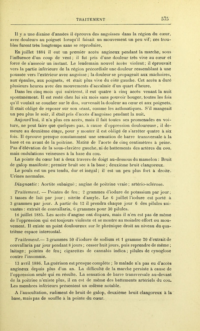 Il y a une dizaine d’années il éprouva des angoisses dans la région du cœur, avec douleurs au poignet lorsqu’il faisait un mouvement un peu vif; ces trou- bles furent très longtemps sans se reproduire. En juillet 1884 il eut un premier accès angineux pendant la marche, sous l’influence d’un coup de vent ; il fut pris d’une douleur très vive au cœur et forcé de s’asseoir un instant. Le lendemain nouvel accès violent ; il éprouvait vers la partie inférieure de la région précordiale une douleur ressemblant à une poussée vers l’extérieur avec angoisse ; la douleur se propageait aux mâchoires, aux épaules, aux poignets, et était plus vive du côté gauche. Cet accès a duré plusieurs heures avec des mouvements d’accalmie d’un quart d’heure. Dans les cinq mois qui suivirent, il eut quatre à cinq accès venant la nuit spontanément. Il est resté chez lui six mois sans pouvoir bouger, toutes les fois qu’il voulait se coucher sur le dos, survenait la douleur au cœur et aux poignets. Il était obligé de reposer sur son séant, comme les asthmatiques. S’il mangeait un peu plus le soir, il était pris d’accès d’angoisse pendant la nuit. Aujourd’hui, il n’a plus ces accès, mais il fait toutes ses promenades en voi- ture, ne peut faire que quelques pas, à cause d’oppression douloureuse, il de- meure au deuxième étage, pour y monter il est obligé de s’arrêter quatre à six fois. Il éprouve presque constamment une sensation de barre transversale à la base et en avant de la poitrine. Matité de l’aorte de cinq centimètres à peine. Pas d’élévation de la sous-clavière gauche, ni de battements des artères du cou, mais ondulations veineuses à la base du cou. La pointe du cœur bat à deux travers de doigt au-dessous du mamelon : Bruit de galop manifeste; premier bruit sec à la base ; deuxième bruit clangoreux. Le pouls est un peu tendu, dur et inégal; il est un peu plus fort à droite. Urines normales. Diagnostic : Aortite subaiguë ; angine de poitrine vraie ; artério-sclérose. Traitement. — Pointes de feu; 2 grammes d’iodure de potassium par jour; 3 tasses de lait par jour ; nitrite d’amyle. Le 6 juillet l’iodure est porté à 3 grammes par jour. A partir du 12 il prendra chaque jour 6 des pilules sui- vantes : extrait de convallaria, G grammes pour 30 pilules. 18 juillet 1885. Les accès d’angine ont disparu, mais il n’en est pas de même de l’oppression qui est toujours violente et se montre au moindre effort ou mou- vement. Il existe un point douloureux sur le phrénique droit au niveau du qua- trième espace intercostal. Traitement.— 3 grammes 50 d’iodure de sodium et 1 gramme 20 d’extrait de convallaria par jour pendant 8 jours ; cesser huit jours, puis reprendre de même ; laitage; pointes de feu; cigarettes de cannabis indica; pilules de cynoglose contre l’insomnie. 13 avril 1886. La guérison est presque complète ; le malade n’a pas eu d’accès angineux depuis plus d’un an. La difficulté de la marche persiste à cause de l’oppression seule qui en résulte. La sensation de barre transversale au-devant de la poitrine n’existe plus, il en est de même des battements artériels du cou. Les membres inférieurs présentent un œdème notable. A l’auscultation, rudiment de bruit de galop, deuxième bruit clangoreux à la base, mais pas de souffle à la pointe du cœur.