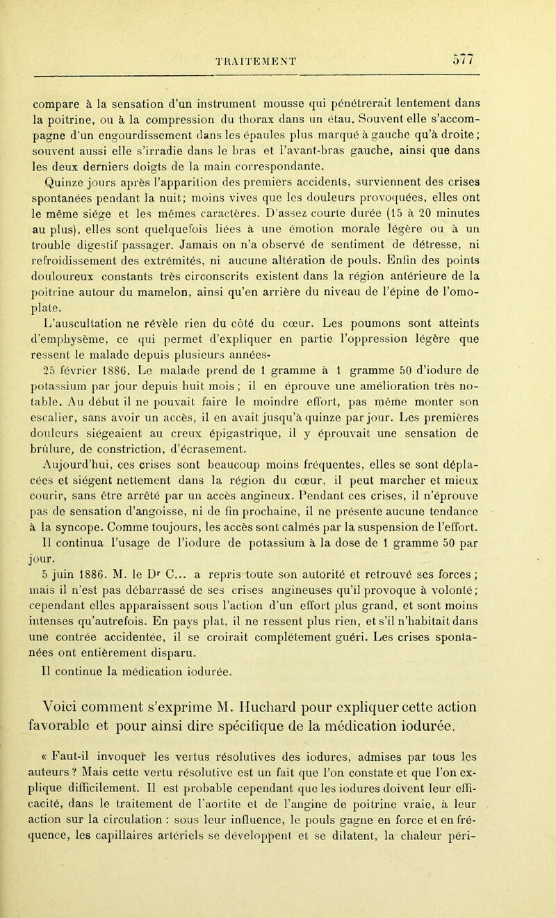 compare à la sensation d’un instrument mousse qui pénétrerait lentement dans la poitrine, ou à la compression du thorax dans un étau. Souvent elle s’accom- pagne d’un engourdissement dans les épaules plus marqué à gauche qu’à droite; souvent aussi elle s’irradie dans le bras et l’avant-bras gauche, ainsi que dans les deux derniers doigts de la main correspondante. Quinze jours après l’apparition des premiers accidents, surviennent des crises spontanées pendant la nuit; moins vives que les douleurs provoquées, elles ont le même siège et les mêmes caractères. D'assez courte durée (15 à 20 minutes au plus), elles sont quelquefois liées à une émotion morale légère ou à un trouble digestif passager. Jamais on n’a observé de sentiment de détresse, ni refroidissement des extrémités, ni aucune altération de pouls. Enlin des points douloureux constants très circonscrits existent dans la région antérieure de la poitrine autour du mamelon, ainsi qu’en arrière du niveau de l’épine de l’omo- plate. L’auscultation ne révèle rien du côté du cœur. Les poumons sont atteints d’emphysème, ce qui permet d’expliquer en partie l’oppression légère que ressent le malade depuis plusieurs années- 25 février 1886. Le malade prend de 1 gramme à 1 gramme 50 d’iodure de potassium par jour depuis huit mois ; il en éprouve une amélioration très no- table. Au début il ne pouvait faire le moindre effort, pas même monter son escalier, sans avoir un accès, il en avait jusqu’à quinze par jour. Les premières douleurs siégeaient au creux épigastrique, il y éprouvait une sensation de brûlure, de constriction, d’écrasement. Aujourd’hui, ces crises sont beaucoup moins fréquentes, elles se sont dépla- cées et siègent nettement dans la région du cœur, il peut marcher et mieux courir, sans être arrêté par un accès angineux. Pendant ces crises, il n’éprouve pas de sensation d’angoisse, ni de fin prochaine, il ne présente aucune tendance à la syncope. Comme toujours, les accès sont calmés par la suspension de l’effort. Il continua l’usage de l’iodure de potassium à la dose de 1 gramme 50 par jour. 5 juin 1886. M. le D’’ C... a repris toute son autorité et retrouvé ses forces ; mais il n’est pas débarrassé de ses crises angineuses qu’il provoque à volonté ; cependant elles apparaissent sous l’action d’un effort plus grand, et sont moins intenses qu’autrefois. En pays plat, il ne ressent plus rien, et s’il n’habitait dans une contrée accidentée, il se croirait complètement guéri. Les crises sponta- nées ont entièrement disparu. 11 continue la médication iodurée. Voici comment s’exprime M. Iluchard pour expliquer cette action favorable et pour ainsi dire spécifique de la médication iodurée. « Faut-il invoqueh les vertus résolutives des iodures, admises par tous les auteurs ? Mais cette vertu résolutive est un fait que l’on constate et que l’on ex- plique difficilement. Il est probable cependant que les iodures doivent leur effi- cacité, dans le traitement de l’aortite et de l’angine de poitrine vraie, à leur action sur la cii’culation : sous leur influence, le pouls gagne en force et en fré- quence, les capillaires artériels se développent et se dilatent, la chaleur péri-