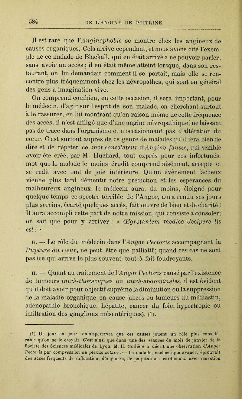 Il est rare que VAnginophobie se montre chez les angineux de causes organiques. Cela arrive cependant, et nous avons cité l’exem- ple de ce malade de Blackall, qui en était arrivé à ne pouvoir parler, sans avoir un accès ; il en était même atteint lorsque, dans son res- taurant, on lui demandait comment il se portait, mais elle se ren- contre plus fréquemment chez les névropathes, qui sont en général des gens à imagination vive. On comprend combien, en cette occasion, il sera important, pour le médecin, d’agir sur l’esprit de son malade, en cherchant surtout à le rassurer, en lui montrant qu’en raison même de cette fréquence des accès, il n’est affligé que d’une angine névropathique, ne laissant pas de trace dans l’organisme et n’occasionnant pas d’altération du cœur. C’est surtout auprès de ce genre de malades qu’il fera bien de dire et de répéter ce mot consolateur d’Angine fausse, qui semble avoir été créé, par M. Huchard, tout exprès pour ces infortunés, mot que le malade le moins érudit comprend aisément, accepte et se redit avec tant de joie intérieure. Qu’un évènement fâcheux vienne plus tard démentir notre prédiction et les espérances du malheureux angineux, le médecin aura, du moins, éloigné pour quelque temps ce spectre terrible de l’Angor, aura rendu ses jours plus sereins, écarté quelques accès, fait œuvre de bien et de charité ! Il aura accompli cette part de notre mission, qui consiste à consoler; on sait que pour y arriver : « Œgrotantem medico decipere lis est! y G. — Le rôle du médecin dans VAngor Pectoris accompagnant la Rupture du cœur, ne peut être que palliatif; quand ces cas ne sont pas (ce qui arrive le plus souvent) tout-à-fait foudroyants. H. — Quant au traitement de l’Angfor Pectoris causé par l’existence de tumeurs intrà-thoraciques ou intra-abdominales, il est évident qu’il doit avoir pour objectif suprême la diminution ou la suppression de la maladie organique en cause (abcès ou tumeurs du médiastin, adénopathie bronchique, hépatite, cancer du foie, hypertropie ou infiltration des ganglions mésentériques). (1). (1) De jour en jour, on s’apercevra que ces causes jouent un rôle plus considé- rable qu’on ne le croyait. C’est ainsi que dans une des séances du mois de janvier de la Société des Sciences médicales de Lyon, M. H. Mollière a décrit une observation à’Angor Pectoris par compression du plexus solaire. — Le malade, cachectique avancé, éprouvait des accès fréquents de suffocation, d’angoisse, de palpitations cardiaques avec sensation