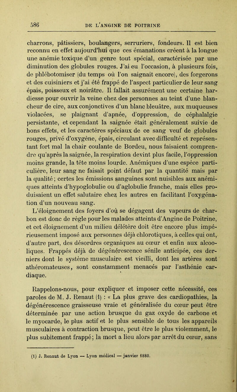 charrons, pâtissiers, boulangers, serruriers, fondeurs. Il est bien reconnu en effet aujourd’hui que ces émanations créent à la longue une anémie toxique d’un genre tout spécial, caractérisée par une diminution des globules rouges. J’ai eu l’occasion, à plusieurs fois, de phlébotomiser (du temps où l’on saignait encore), des forgerons et des cuisiniers et j’ai été frappé de l’aspect particulier de leur sang épais, poisseux et noirâtre. Il fallait assurément une certaine har- diesse pour ouvrir la veine chez des personnes au teint d’une blan- cheur de cire, aux conjonctives d’un blanc bleuâtre, aux muqueuses violacées, se plaignant d’apnée, d’oppression, de céphalalgie persistante, et cependant la saignée était généralement suivie de bons effets, et les caractères spéciaux de ce sang veuf de globules rouges, privé d’oxygène, épais, circulant avec difficulté et représen- tant fort mal la chair coulante de Bordeu, nous faisaient compren- dre qu’après la saignée, la respiration devint plus facile, l’oppression moins grande, la tête moins lourde. Anémiques d’une espèce parti- culière, leur sang ne faisait point défaut par la quantité mais par la qualité ; certes les émissions sanguines sont nuisibles aux anémi- ques atteints d’hypoglobulie ou d’aglobulie franche, mais elles pro- duisaient un effet salutaire chez les autres en facilitant l’oxygéna- tion d’un nouveau sang. L’éloignement des foyers d’où se dégagent des vapeurs de char- bon est donc de règle pour les malades atteints d’Angine de Poitrine, et cet éloignement d’un milieu délétère doit être encore plus impé- rieusement imposé aux personnes déjà chlorotiques, à celles qui ont, d’autre part, des désordres organiques au cœur et enfin aux alcoo- liques. Frappés déjà de dégénérescence sénile anticipée, ces der- niers dont le système musculaire est vieilli, dont les artères sont athéromateuses, sont constamment menacés par l’asthénie car- diaque. Rappelons-nous, pour expliquer et imposer cette nécessité, ces paroles de M. J. Renaut (1) : « La plus grave des cardiopathies, la dégénérescence graisseuse vraie et généralisée du cœur peut être déterminée par une action brusque du gaz oxyde de carbone et le myocarde, le plus actif et le plus sensible de tous les appareils musculaires à contraction brusque, peut être le plus violemment, le plus subitement frappé ; la mort a lieu alors par arrêt du cœur, sans (1) J. Renaut de Lyon — Lyon médical — janvier 1880.