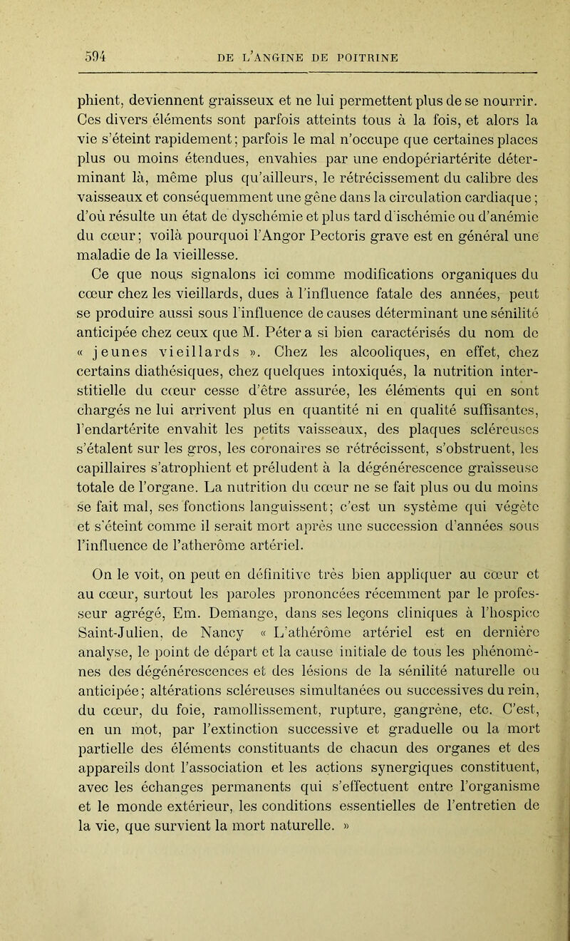 phient, deviennent graisseux et ne lui permettent plus de se nourrir. Ces divers éléments sont parfois atteints tous à la fois, et alors la vie s’éteint rapidement; parfois le mal n’occupe que certaines places plus ou moins étendues, envahies par une endopériartérite déter- minant là, même plus qu’ailleurs, le rétrécissement du calibre des vaisseaux et conséquemment une gêne dans la circulation cardiaque ; d’où résulte un état de dyschémie et plus tard d'ischémie ou d’anémie du cœur ; voilà pourquoi l’Angor Pectoris grave est en général une maladie de la vieillesse. Ce que nous signalons ici comme modifications organiques du cœur chez les vieillards, dues à l’influence fatale des années, peut se produire aussi sous lïnfluence de causes déterminant une sénilité anticipée chez ceux que M. Pétera si bien caractérisés du nom de « jeunes vieillards ». Chez les alcooliques, en effet, chez certains diathésiques, chez quelques intoxiqués, la nutrition inter- stitielle du cœur cesse d’être assurée, les éléments qui en sont chargés ne lui arrivent plus en quantité ni en qualité suffisantes, fendartérite envahit les petits vaisseaux, des plaques scléreuses s’étalent sur les gros, les coronaires se rétrécissent, s’obstruent, les capillaires s’atrophient et préludent à la dégénérescence graisseuse totale de l’organe. La nutrition du cœ-ur ne se fait plus ou du moins se fait mal, ses fonctions languissent; c’est un système qui végète et s'éteint comme il serait mort après une succession d’années sous l’influence de l’atherôme artériel. On le voit, on peut en définitive très bien appliquer au cœur et au cœur, surtout les paroles prononcées récemment par le profes- seur agrégé, Em. Démangé, dans ses leçons cliniques à l’hospice Saint-Julien, de Nancy « L’athérôme artériel est en dernière analyse, le point de départ et la cause initiale de tous les phénomè- nes des dégénérescences et des lésions de la sénilité naturelle ou anticipée; altérations scléreuses simultanées ou successives du rein, du cœur, du foie, ramollissement, rupture, gangrène, etc. C’est, en un mot, par l’extinction successive et graduelle ou la mort partielle des éléments constituants de chacun des organes et des appareils dont l’association et les actions synergiques constituent, avec les échanges permanents qui s’effectuent entre l’organisme et le monde extérieur, les conditions essentielles de l’entretien de la vie, que survient la mort naturelle. »