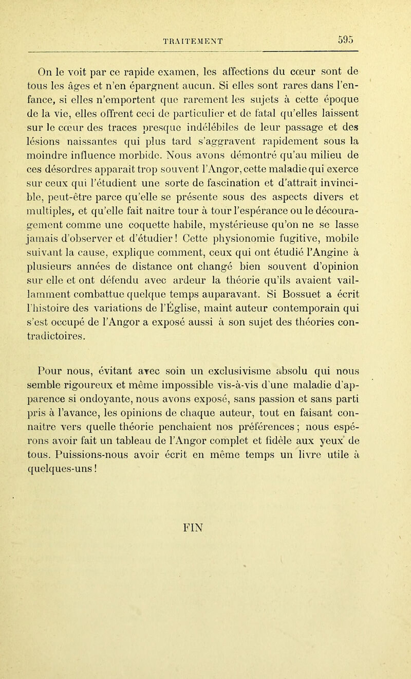 On le voit par ce rapide examen, les affections du cœur sont de tous les âges et n’en épargnent aucun. Si elles sont rares dans l’en- fance, si elles n’emportent que rarement les sujets à cette époque de la vie, elles offrent ceci de particulier et de fatal qu’elles laissent sur le cœur des traces presque indélébiles de leur passage et des lésions naissantes qui plus tard s’aggravent rapidement sous la moindre influence morbide. Nous avons démontré qu’au milieu de ces désordres apparaît trop souvent l’Angor, cette maladie qui exerce sur ceux qui l’étudient une sorte de fascination et d’attrait invinci- ble, peut-être parce qu’elle se présente sous des aspects divers et multiples, et qu’elle fait naître tour à tour l’espérance ou le découra- gement comme une coquette habile, mystérieuse qu’on ne se lasse jamais d’observer et d’étudier ! Cette physionomie fugitive, mobile suivant la cause, explique comment, ceux qui ont étudié l’Angine à plusieurs années de distance ont changé bien souvent d’opinion sur elle et ont défendu avec ardeur la théorie qu’ils avaient vail- lamment combattue quelque temps auparavant. Si Bossuet a écrit l’histoire des variations de l’Église, maint auteur contemporain qui s’est occupé de l’Angor a exposé aussi à son sujet des théories con- tradictoires. Pour nous, évitant avec soin un exclusivisme absolu qui nous semble rigoureux et même impossible vis-à-vis d’une maladie d’ap- parence si ondoyante, nous avons exposé, sans passion et sans parti pris à l’avance, les opinions de chaque auteur, tout en faisant con- naître vers quelle théorie penchaient nos préférences ; nous espé- rons avoir fait un tableau de l’Angor complet et fidèle aux yeux de tous. Puissions-nous avoir écrit en même temps un livre utile à quelques-uns ! FIN