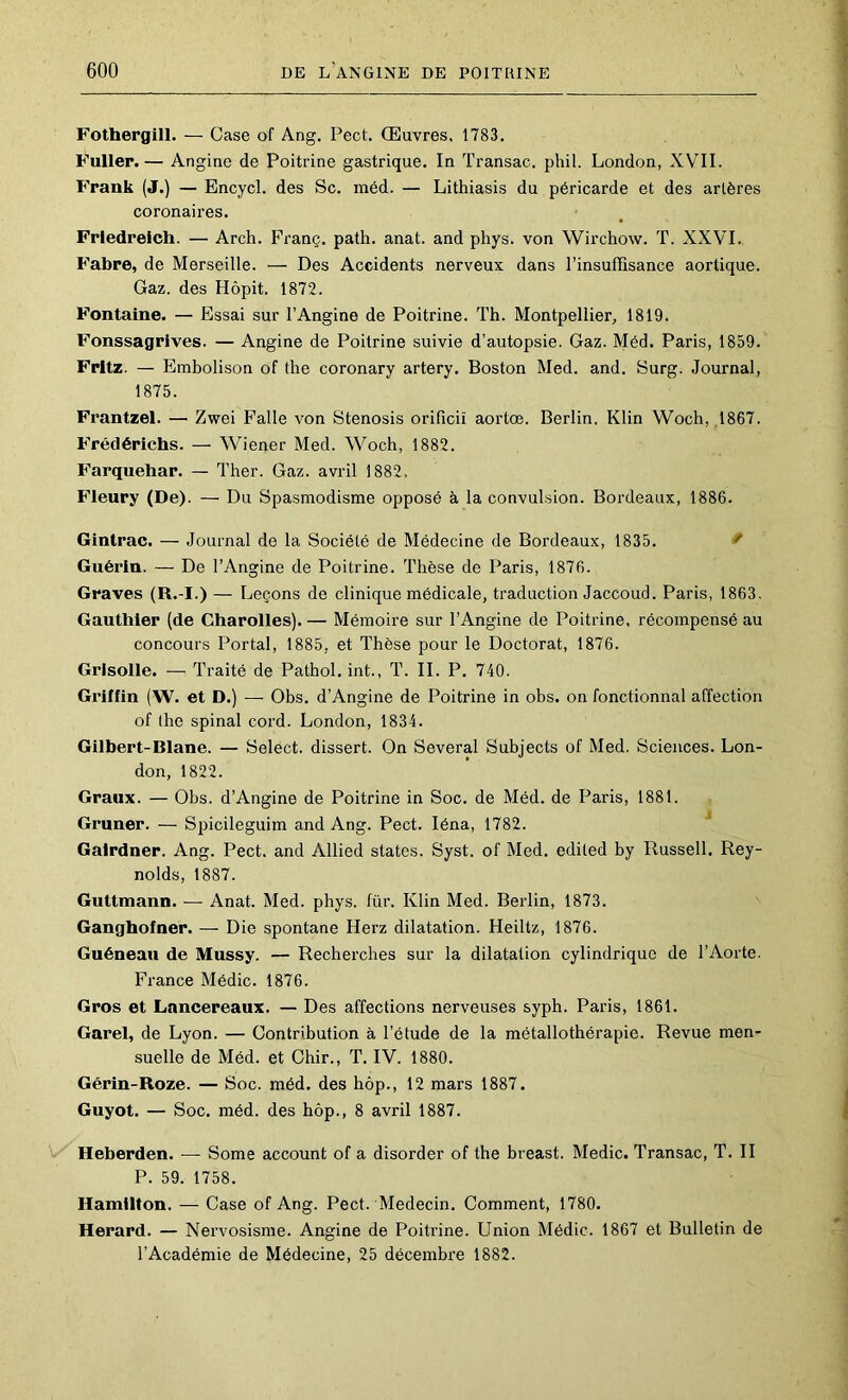 Fothergill. — Case of Ang. Pect. Œuvres. 1783. Fullep.— Angine de Poitrine gastrique. In Transac. phil. London, XVII. Frank (J.) — Encycl. des Sc. méd. — Lithiasis du péricarde et des artères coronaires. Friedreich. — Arch. Franç. path. anat. and phys. von Wirchow. T. XXVI. Fabre, de Merseille. — Des Accidents nerveux dans l’insuffisance aortique. Gaz. des Hôpit. 1872. Fontaine. — Essai sur l’Angine de Poitrine. Th. Montpellier, 1819. Fonssagrives. — Angine de Poitrine suivie d’autopsie. Gaz. Méd. Paris, 1859. Fritz. — Embolison of the coronary artery. Boston Med. and. Surg. Journal, 1875. Frantzel. — Zwei Falle von Stenosis orifîciï aortœ. Berlin. Klin Woch, ,1867. Frédérichs. — Wiener Med. Woch, 1882. Farquehar. — Ther. Gaz. avril 1882. Fleury (De). — Du Spasmodisme opposé à la convulsion. Bordeaux, 1886. Gintrac. — Journal de la Société de Médecine de Bordeaux, 1835. ^ Guérin. — De l’Angine de Poitrine. Thèse de Paris, 1876. Graves (R.-I.) — Leçons de clinique médicale, traduction Jaccoud. Paris, 1863. Gauthier (de Charolles). — Mémoire sur l’Angine de Poitrine, récompensé au concours Portai, 1885, et Thèse pour le Doctorat, 1876. Grisolle. — Traité de Pathol, int., T. IL P. 740. Griifin (W. et D.) — Obs. d’Angine de Poitrine in obs. on fonctionnai affection of (he spinal cord. London, 1834. Gilbert-Blane. — Select, dissert. On Several Subjects of Med. Sciences. Lon- don, 1822. Graux. — Obs. d’Angine de Poitrine in Soc. de Méd. de Paris, 1881. Gruner. — Spicileguim and Ang. Pect. léna, 1782. ^ Galrdner. Ang. Pect. and Allied States. Syst. of Med. edited by Russell. Rey- nolds, 1887. Guttmann. — Anat. Med. phys. für. Klin Med. Berlin, 1873. Ganghofner. — Die spontané Herz dilatation. Heiltz, 1876. Guéneau de Mussy. — Recherches sur la dilatation cylindrique de l’Aorte. France Médic. 1876. Gros et Lancereaux. — Des affections nerveuses syph. Paris, 1861. Garel, de Lyon. — Contribution à l’étude de la métallothérapie. Revue men- suelle de Méd. et Chir., T. IV. 1880. Gérin-Roze. — Soc. méd. des hôp., 12 mars 1887. Guyot. — Soc. méd. des hôp., 8 avril 1887. Heberden. — Some account of a disorder of the breast. Medic. Transac, T. II P. 59. 1758. Hamilton. — Case of Ang. Pect. Médecin. Comment, 1780. Herard. — Nervosisme. Angine de Poitrine. Union Médic. 1867 et Bulletin de l’Académie de Médecine, 25 décembre 1882.